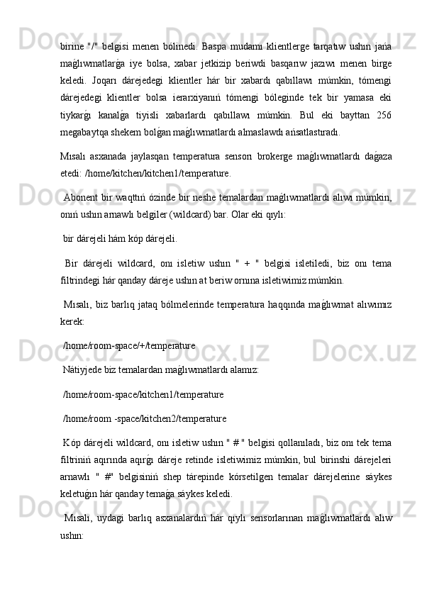 birine   "/"   belgisi   menen   bólinedi.   Baspa   mudamı   klientlerge   tarqatıw   ushın   jańa
mag2lıwmatlar	g2a   iye   bolsa,   xabar   jetkizip   beriwdi   basqarıw   jazıwı   menen   birge
keledi.   Joqarı   dárejedegi   klientler   hár   bir   xabardı   qabıllawı   múmkin,   tómengi
dárejedegi   klientler   bolsa   ierarxiyanıń   tómengi   bóleginde   tek   bir   yamasa   eki
tiykar	
g2ı   kanal	g2a   tiyisli   xabarlardı   qabıllawı   múmkin.   Bul   eki   bayttan   256
megabaytqa shekem bol	
g2an ma	g2lıwmatlardı almaslawdı ańsatlastıradı.
Mısalı   asxanada   jaylasqan   temperatura   sensorı   brokerge   ma	
g2lıwmatlardı   da	g2aza
etedi: /home/kitchen/kitchen1/temperature.
  Abonent bir  waqttıń ózinde bir  neshe  temalardan ma	
g2lıwmatlardı alıwı múmkin,
onıń ushın arnawlı belgiler (wildcard) bar. Olar eki qıylı:
 bir dárejeli hám kóp dárejeli.
  Bir   dárejeli   wildcard,   onı   isletiw   ushın   "   +   "   belgisi   isletiledi,   biz   onı   tema
filtrindegi hár qanday dáreje ushın at beriw ornına isletiwimiz múmkin.
  Mısalı,   biz   barlıq   jataq   bólmelerinde   temperatura   haqqında   ma	
g2lıwmat   alıwımız
kerek:
 /home/room-space/+/temperature
 Nátiyjede biz temalardan ma	
g2lıwmatlardı alamız:
 /home/room-space/kitchen1/temperature
 /home/room -space/kitchen2/temperature
  Kóp dárejeli wildcard, onı isletiw ushın " # " belgisi qollanıladı, biz onı tek tema
filtriniń   aqırında   aqır	
g2ı   dáreje   retinde   isletiwimiz   múmkin,   bul   birinshi   dárejeleri
arnawlı   "   #"   belgisiniń   shep   tárepinde   kórsetilgen   temalar   dárejelerine   sáykes
keletu	
g2ın hár qanday tema	g2a sáykes keledi.
  Mısalı,   uydagi   barlıq   asxanalardıń   hár   qıylı   sensorlarınan   ma	
g2lıwmatlardı   alıw
ushın: 