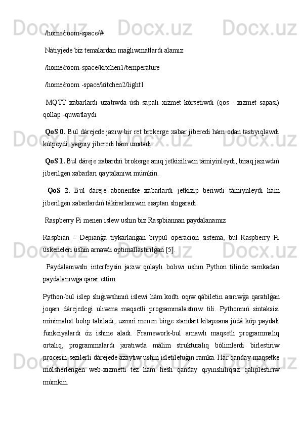  /home/room-space/#
 Nátiyjede biz temalardan mag2lıwmatlardı alamız:
 /home/room-space/kitchen1/temperature
 /home/room -space/kitchen2/light1
  MQTT   xabarlardı   uzatıwda   úsh   sapalı   xizmet   kórsetiwdi   (qos   -   xızmet   sapası)
qollap -quwatlaydı.
  QoS 0.   Bul dárejede jazıw bir ret brokerge xabar jiberedi hám odan tastıyıqlawdı
kútpeydi, ya	
g2nıy jiberedi hám umıtadı.
 QoS 1.  Bul dáreje xabardıń brokerge anıq jetkiziliwin támiyinleydi, biraq jazıwdıń
jiberilgen xabarları qaytalanıwı múmkin.
  QoS   2.   Bul   dáreje   abonentke   xabarlardı   jetkizip   beriwdi   támiynleydi   hám
jiberilgen xabarlardıń tákirarlanıwın esaptan shıgaradı.
 Raspberry Pi menen islew ushın biz Raspbiannan paydalanamız 
Raspbian   –   Depian	
g2a   tiykarlan	g2an   biypul   operacion   sistema,   bul   Raspberry   Pi
úskeneleri ushın arnawlı optimallastırıl	
g2an [5].
  Paydalanıwshı   interfeysin   jazıw   qolaylı   bolıwı   ushın   Python   tilinde   ramkadan
paydalanıw	
g2a qarar ettim. 
Python-bul islep shı	
g2ıwshınıń islewi hám kodtı oqıw qábiletin asırıw	g2a qaratıl	g2an
joqarı   dárejedegi   ulıwma   maqsetli   programmalastırıw   tili.   Pythonnıń   sintaksisi
minimalıst  bolıp tabıladı, usınıń menen birge standart  kitapxana júdá kóp paydalı
funkciyalardı   óz   ishine   aladı.   Framework-bul   arnawlı   maqsetli   programmalıq
ortalıq,   programmalardı   jaratıwda   málim   strukturalıq   bólimlerdi   birlestiriw
procesin sezilerli dárejede azaytıw ushın isletiletu	
g2ın ramka. Hár qanday maqsetke
mólsherlengen   web-xızmetti   tez   hám   hesh   qanday   qıyınshılıqsız   qáliplestiriw
múmkin. 