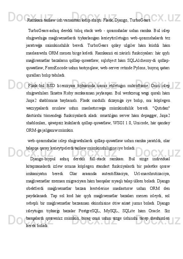  Ramkanı tańlaw úsh varıanttan kelip shıqtı: Flask, Django, TurboǴ	ears.
  Turbo	
Ǵ	ears-ashıq   derekli   tolıq   stack   web   -   qosımshalar   ushın   ramka.   Bul   islep
shı	
g2ıwshı	g2a   ma	g2lıwmatlardı   tiykarlan	g2an   keńeytiriletu	g2ın   web-qosımshalardı   tez
jaratıw	
g2a   múmkinshilik   beredi.   Turbo	Ǵ	ears   qolay   ulgiler   hám   kúshli   hám
maslasıwshı ORM menen birge keledi. Ramkanıń eń zárúrli funkciyaları: hár qıylı
ma	
g2lıwmatlar   bazaların   qollap-quwatlaw,   sqlobject   hám   SQLAlchemy-di   qollap-
quwatlaw, FormEncode ushın tastıyıqlaw, web-server retinde Pylons, buyrıq qatarı
quralları bolıp tabıladı.
  Flask-bul   BSD   licenziyası   tiykarında   usınıs   etiletu	
g2ın   mikroframe.   Onıń   islep
shı	
g2ıwshıları   Sinatra   Ruby   ramkasınan   jaylasqan.   Bul   werkzeug   wsgi   quralı   hám
Jinja2   shablonına   baylanıslı.   Flask   modullı   dizayn	
g2a   iye   bolıp,   onı   kóplegen
wazıypalardı   orınlaw   ushın   maslastırıw	
g2a   múmkinshilik   beredi.   "Qutıdan"
dástúrshi   tómendegi   funkciyalardı   aladı:   ornatıl	
g2an   server   hám   depagger,   Jinja2
shablonları, qáwipsiz kukilardı qollap-quwatlaw, WS	
Ǵ	I 1.0, Unicode, hár qanday
ORM-	
g2a jal	g2anıw múmkin.
  web-qosımshalar  islep shı	
g2ıwshılardı  qollap-quwatlaw ushın ramka jaratıldı, olar
talapqa qaray keńeytpelerdi tańlaw múmkinshiligine iye boladı.
  Django-biypul   ashıq   derekli   full-stack   ramkası.   Bul   sizge   individual
kitapxanalardı   izlew   ornına   kóplegen   standart   funkciyalardı   bir   paketke   qosıw
imkaniyatın   beredi.   Olar   arasında   autentifikaciya,   Url-marshrutizaciya,
ma	
g2lıwmatlar sxeması migraciyası hám basqalar sıyaqlı talap úlken boladı. Django
obektlerdi   ma	
g2lıwmatlar   bazası   kestelerine   maslastırıw   ushın   ORM   den
paydalanadı.   Tap   sol   kod   hár   qıylı   ma	
g2lıwmatlar   bazaları   menen   isleydi,   sol
sebepli   bir   ma	
g2lıwmatlar   bazasınan   ekinshisine   ótiw   ańsat   jumıs   boladı.   Django
isleytu	
g2ın   tiykar	g2ı   bazalar   PostgreSQL,   MySQL,   SQLite   hám   Oracle.   Siz
basqalardı   qosıwıńız   múmkin,   biraq   onıń   ushın   sizge   úshinshi   tárep   sheshimleri
kerek boladı. 