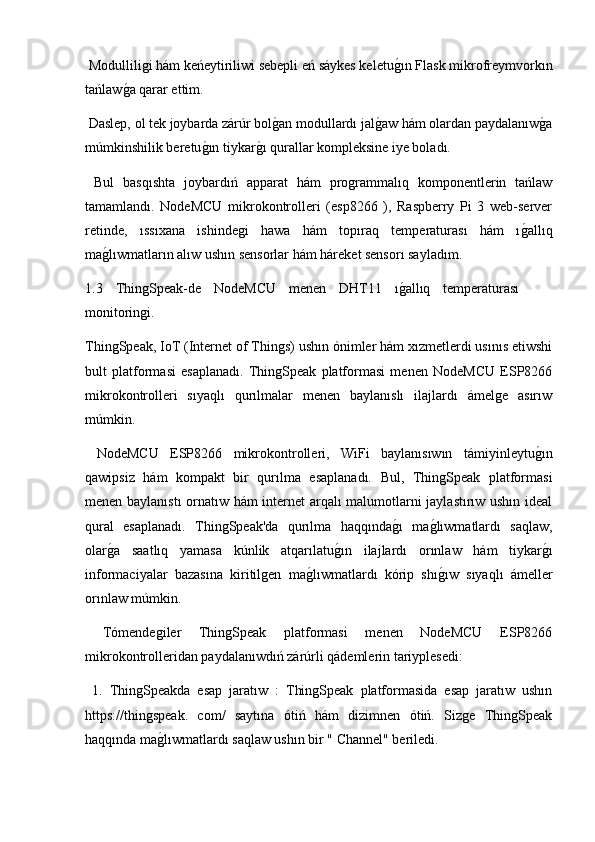  Modulliligi hám keńeytiriliwi sebepli eń sáykes keletug2ın Flask mikrofreymvorkın
tańlaw	
g2a qarar ettim.
 Daslep, ol tek joybarda zárúr bol	
g2an modullardı jal	g2aw hám olardan paydalanıw	g2a
múmkinshilik beretu	
g2ın tiykar	g2ı qurallar kompleksine iye boladı.
  Bul   basqıshta   joybardıń   apparat   hám   programmalıq   komponentlerin   tańlaw
tamamlandı.   NodeMCU   mikrokontrolleri   (esp8266   ),   Raspberry   Pi   3   web-server
retinde,   ıssıxana   ishindegi   hawa   hám   topıraq   temperaturası   hám   ı	
g2allıq
ma	
g2lıwmatların alıw ushın sensorlar hám háreket sensorı sayladım .
1.3   ThingSpeak-de   NodeMCU   menen   DHT11   ı	
g2allıq   temperaturası
monitoringi.
ThingSpeak, IoT (Internet of Things) ushın ónimler hám xızmetlerdi usınıs etiwshi
bult   platformasi   esaplanadı.   ThingSpeak   platformasi   menen   NodeMCU   ESP8266
mikrokontrolleri   sıyaqlı   qurılmalar   menen   baylanıslı   ilajlardı   ámelge   asırıw
múmkin.
  NodeMCU   ESP8266   mikrokontrolleri,   WiFi   baylanısıwın   támiyinleytu	
g2ın
qawipsiz   hám   kompakt   bir   qurılma   esaplanadı.   Bul,   ThingSpeak   platformasi
menen baylanıstı  ornatıw hám internet arqalı malumotlarni jaylastırıw ushın ideal
qural   esaplanadı.   ThingSpeak'da   qurılma   haqqında	
g2ı   ma	g2lıwmatlardı   saqlaw,
olar	
g2a   saatlıq   yamasa   kúnlik   atqarılatu	g2ın   ilajlardı   orınlaw   hám   tiykar	g2ı
informaciyalar   bazasına   kiritilgen   ma	
g2lıwmatlardı   kórip   shı	g2ıw   sıyaqlı   ámeller
orınlaw múmkin.
  Tómendegiler   ThingSpeak   platformasi   menen   NodeMCU   ESP8266
mikrokontrolleridan paydalanıwdıń zárúrli qádemlerin tariyplesedi:
  1.   ThingSpeakda   esap   jaratıw   :   ThingSpeak   platformasida   esap   jaratıw   ushın
https://thingspeak.   com/   saytına   ótiń   hám   dizimnen   ótiń.   Sizge   ThingSpeak
haqqında ma	
g2lıwmatlardı saqlaw ushın bir " Channel" beriledi. 