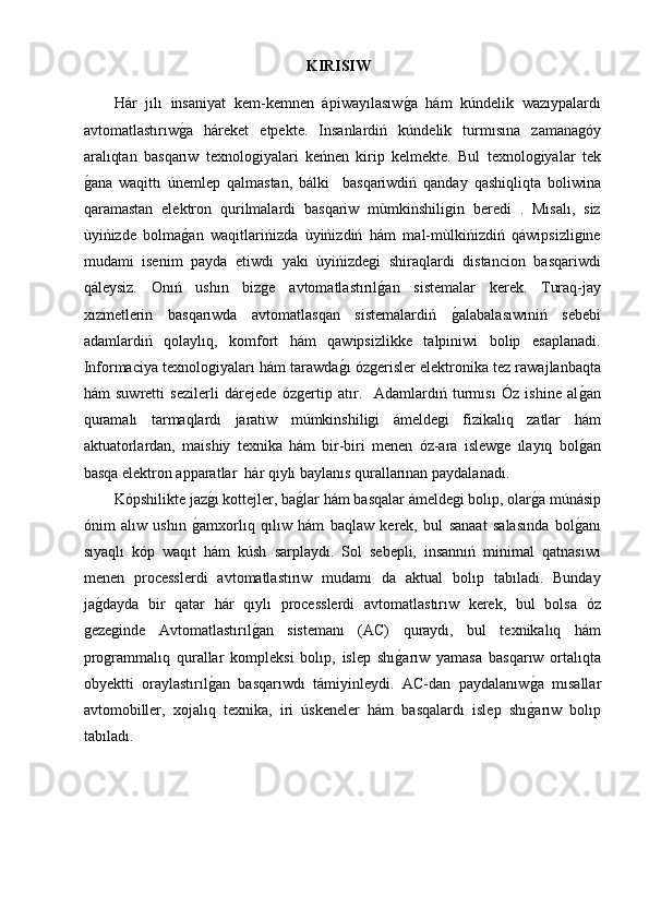 KIRISIW
Hár   jılı   insaniyat   kem-kemnen   ápiwayılasıwg2a   hám   kúndelik   wazıypalardı
avtomatlastırıw	
g2a   háreket   etpekte.   Insanlardiń   kúndelik   turmısına   zamanagóy
aralıqtan   basqarıw   texnologiyalari   keńnen   kirip   kelmekte.   Bul   texnologiyalar   tek
g	
2ana   waqittı   únemlep   qalmastan,   bálki     basqariwdiń   qanday   qashiqliqta   boliwina
qaramastan   elektron   qurilmalardi   basqariw   mùmkinshiligin   beredi   .   Mısalı,   siz
ùyińizde   bolma	
g2an   waqitlarińizda   ùyińizdiń   hám   mal-mùlkińizdiń   qáwipsizligine
mudami   isenim   payda   etiwdi   yaki   ùyińizdegi   shiraqlardi   distancion   basqariwdi
qáleysiz.   Onıń   ushın   bizge   avtomatlastırıl	
g2an   sistemalar   kerek.   Turaq-jay
xızmetlerin   basqarıwda   avtomatlasqan   sistemalardiń  	
g2alabalasıwıniń   sebebi
adamlardiń   qolaylıq,   komfort   hám   qawipsizlikke   talpiniwi   bolip   esaplanadi.
Informaciya texnologiyaları hám tarawda	
g2ı ózgerisler elektronika tez rawajlanbaqta
hám   suwretti   sezilerli   dárejede   ózgertip   atır.     Adamlardıń   turmısı   Óz   ishine   al	
g2an
quramalı   tarmaqlardı   jaratıw   múmkinshiligi   ámeldegi   fizikalıq   zatlar   hám
aktuatorlardan,   maishiy   texnika   hám   bir-biri   menen   óz-ara   islewge   ılayıq   bol
g2an
basqa elektron apparatlar  hár qıylı baylanıs qurallarınan paydalanadı.
Kópshilikte jaz	
g2ı kottejler, ba	g2lar hám basqalar ámeldegi bolıp, olar	g2a múnásip
ónim   alıw   ushın  	
g2amxorlıq   qılıw   hám   baqlaw   kerek,   bul   sanaat   salasında   bol	g2anı
sıyaqlı   kóp   waqıt   hám   kúsh   sarplaydı.   Sol   sebepli,   insannıń   minimal   qatnasıwı
menen   processlerdi   avtomatlastırıw   mudamı   da   aktual   bolıp   tabıladı.   Bunday
ja	
g2dayda   bir   qatar   hár   qıylı   processlerdi   avtomatlastırıw   kerek,   bul   bolsa   óz
gezeginde   Avtomatlastırıl	
g2an   sistemanı   (AC)   quraydı,   bul   texnikalıq   hám
programmalıq   qurallar   kompleksi   bolıp,   islep   shı	
g2arıw   yamasa   basqarıw   ortalıqta
obyektti   oraylastırıl	
g2an   basqarıwdı   támiyinleydi.   AC-dan   paydalanıw	g2a   mısallar
avtomobiller,   xojalıq   texnika,   iri   úskeneler   hám   basqalardı   islep   shı
g2arıw   bolıp
tabıladı. 