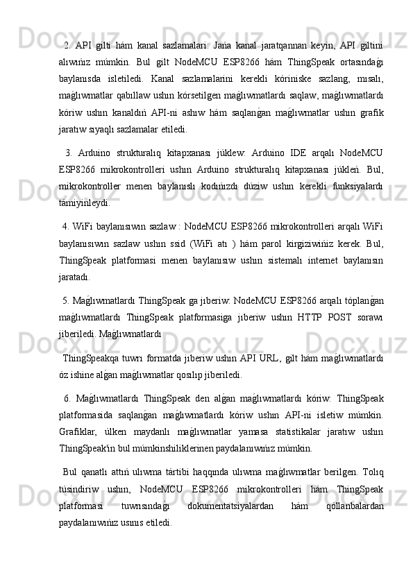  2.   API   gilti   hám   kanal   sazlamalari:   Jańa   kanal   jaratqannan   keyin,   API   giltini
alıwıńız   múmkin.   Bul   gilt   NodeMCU   ESP8266   hám   ThingSpeak   ortasındag2ı
baylanısda   isletiledi.   Kanal   sazlamalarini   kerekli   kóriniske   sazlang,   mısalı,
ma	
g2lıwmatlar  qabıllaw  ushın kórsetilgen ma	g2lıwmatlardı  saqlaw,  ma	g2lıwmatlardı
kóriw   ushın   kanaldıń   API-ni   ashıw   hám   saqlan	
g2an   ma	g2lıwmatlar   ushın   grafik
jaratıw sıyaqlı sazlamalar etiledi.
  3.   Arduino   strukturalıq   kitapxanası   júklew:   Arduino   IDE   arqalı   NodeMCU
ESP8266   mikrokontrolleri   ushın   Arduino   strukturalıq   kitapxanası   júkleń.   Bul,
mikrokontroller   menen   baylanıslı   kodıńızdı   dúziw   ushın   kerekli   funksiyalardı
támiyinleydi.
  4. WiFi baylanısıwın sazlaw : NodeMCU ESP8266 mikrokontrolleri arqalı WiFi
baylanısıwın   sazlaw   ushın   ssid   (WiFi   atı   )   hám   parol   kirgiziwińiz   kerek.   Bul,
ThingSpeak   platformasi   menen   baylanısıw   ushın   sistemalı   internet   baylanısın
jaratadı.
  5. Ma	
g2lıwmatlardı ThingSpeak ga jıberiw: NodeMCU ESP8266 arqalı tóplan	g2an
ma	
g2lıwmatlardı   ThingSpeak   platformasiga   jıberiw   ushın   HTTP   POST   sorawı
jiberiledi. Ma	
g2lıwmatlardı 
  ThingSpeakqa   tuwrı   formatda   jıberiw   ushın   API   URL,   gilt   hám   ma	
g2lıwmatlardı
óz ishine al	
g2an ma	g2lıwmatlar qosılıp jiberiledi.
  6.   Ma	
g2lıwmatlardı   ThingSpeak   den   al	g2an   ma	g2lıwmatlardı   kóriw:   ThingSpeak
platformasida   saqlan	
g2an   ma	g2lıwmatlardı   kóriw   ushın   API-ni   isletiw   múmkin.
Ǵ	
rafiklar,   úlken   maydanlı   ma	g2lıwmatlar   yamasa   statistikalar   jaratıw   ushın
ThingSpeak'in bul múmkinshiliklerinen paydalanıwıńız múmkin.
  Bul   qanatlı   attıń   ulıwma   tártibi   haqqında   ulıwma   ma	
g2lıwmatlar   berilgen.   Tolıq
túsindiriw   ushın,   NodeMCU   ESP8266   mikrokontrolleri   hám   ThingSpeak
platformasi   tuwrısında	
g2ı   dokumentatsiyalardan   hám   qóllanbalardan
paydalanıwıńız usınıs etiledi. 