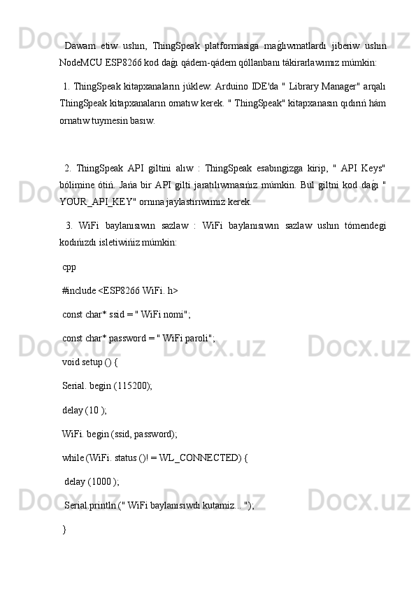   Dawam   etiw   ushın,   ThingSpeak   platformasiga   mag2lıwmatlardı   jiberiw   ushın
NodeMCU ESP8266 kod da	
g2ı qádem-qádem qóllanbanı tákirarlawımız múmkin:
  1. ThingSpeak kitapxanaların júklew: Arduino IDE'da " Library Manager" arqalı
ThingSpeak kitapxanaların ornatıw kerek. " ThingSpeak" kitapxanasın qıdırıń hám
ornatıw tuymesin basıw.
  2.   ThingSpeak   API   giltini   alıw   :   ThingSpeak   esabıngizga   kirip,   "   API   Keys"
bólimine   ótiń.   Jańa   bir   API   gilti   jaratılıwmasıńız   múmkin.   Bul   giltni   kod   da	
g2ı   "
YOUR_API_KEY" ornına jaylastırıwımız kerek.
  3.   WiFi   baylanısıwın   sazlaw   :   WiFi   baylanısıwın   sazlaw   ushın   tómendegi
kodıńızdı isletiwińiz múmkin:
 cpp
 #include <ESP8266 WiFi. h>
 const char* ssid = " WiFi nomi";
 const char* password = " WiFi paroli";
 void setup () {
 Serial. begin (115200);
 delay (10 );
 WiFi. begin (ssid, password);
 while (WiFi. status ()! = WL_CONNECTED) {
  delay (1000 );
  Serial.println (" WiFi baylanısıwdı kutamiz... ");
 } 