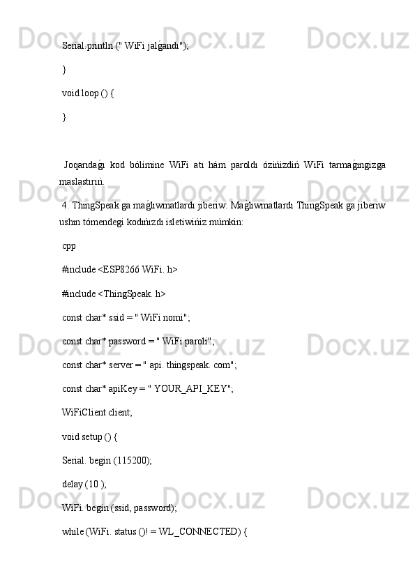  Serial.println (" WiFi jalg2andı");
 }
 void loop () {
 }
  Joqarıda	
g2ı   kod   bólimine   WiFi   atı   hám   paroldı   ózińizdiń   WiFi   tarma	g2ıngizga
maslastırıń.
 4. ThingSpeak ga ma	
g2lıwmatlardı jiberiw: Ma	g2lıwmatlardı ThingSpeak ga jiberiw
ushın tómendegi kodıńızdı isletiwińiz múmkin:
 cpp
 #include <ESP8266 WiFi. h>
 #include <ThingSpeak. h>
 const char* ssid = " WiFi nomi";
 const char* password = " WiFi paroli";
 const char* server = " api. thingspeak. com";
 const char* apiKey = " YOUR_API_KEY";
 WiFiClient client;
 void setup () {
 Serial. begin (115200);
 delay (10 );
 WiFi. begin (ssid, password);
 while (WiFi. status ()! = WL_CONNECTED) { 