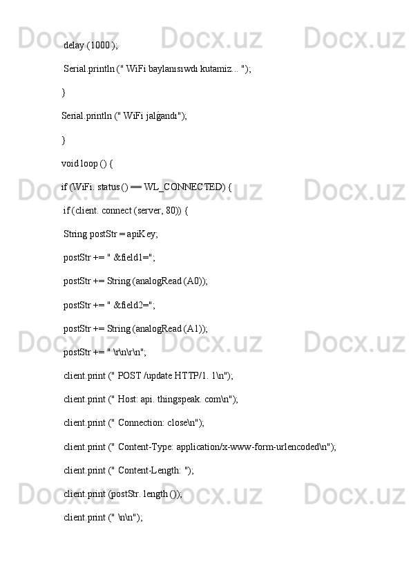   delay (1000 );
  Serial.println (" WiFi baylanısıwdı kutamiz... ");
 }
 Serial.println (" WiFi jalg2andı");
 }
 void loop () {
 if (WiFi. status () == WL_CONNECTED) {
  if (client. connect (server, 80)) {
  String postStr = apiKey;
  postStr += " &field1=";
  postStr += String (analogRead (A0));
  postStr += " &field2=";
  postStr += String (analogRead (A1));
  postStr += " \r\n\r\n";
  client.print (" POST /update HTTP/1. 1\n");
  client.print (" Host: api. thingspeak. com\n");
  client.print (" Connection: close\n");
  client.print (" Content-Type: application/x-www-form-urlencoded\n");
  client.print (" Content-Length: ");
  client.print (postStr. length ());
  client.print (" \n\n"); 