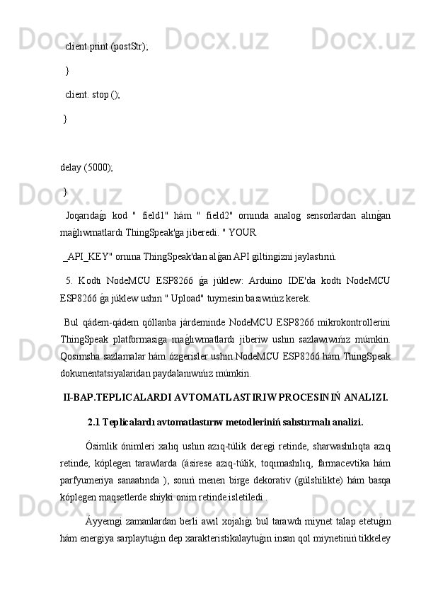   client.print (postStr);
  }
  client. stop ();
 }
delay (5000);
 }
  Joqarıdag2ı   kod   "   field1"   hám   "   field2"   ornında   analog   sensorlardan   alın	g2an
ma	
g2lıwmatlardı ThingSpeak'ga jiberedi. " YOUR
 _API_KEY" ornına ThingSpeak'dan al	
g2an API giltingizni jaylastırıń.
  5.   Kodtı   NodeMCU   ESP8266  	
g2a   júklew:   Arduino   IDE'da   kodtı   NodeMCU
ESP8266 	
g2a júklew ushın " Upload" tuymesin basıwıńız kerek.
  Bul   qádem-qádem   qóllanba   járdeminde   NodeMCU   ESP8266   mikrokontrollerini
ThingSpeak   platformasiga   ma	
g2lıwmatlardı   jiberiw   ushın   sazlawıwıńız   múmkin.
Qosımsha sazlamalar hám ózgerisler ushın NodeMCU ESP8266 hám ThingSpeak
dokumentatsiyalaridan paydalanıwıńız múmkin.
II-BAP.TEPLICALARDI AVTOMATLASTIRIW PROCESINIŃ ANALIZI.
2.1 Teplicalardı avtomatlastırıw metodleriniń salıstırmalı analizi.
  Ósimlik   ónimleri   xalıq   ushın   azıq-túlik   deregi   retinde,   sharwashılıqta   azıq
retinde,   kóplegen   tarawlarda   (ásirese   azıq-túlik,   toqımashılıq,   farmacevtika   hám
parfyumeriya   sanaatında   ),   sonıń   menen   birge   dekorativ   (gúlshilikte)   hám   basqa
kóplegen maqsetlerde shiyki onim retinde isletiledi .
  Áyyemgi   zamanlardan  berli   awıl   xojalı	
g2ı   bul   tarawdı  miynet  talap  etetu	g2ın
hám energiya sarplaytu	
g2ın dep xarakteristikalaytu	g2ın insan qol miynetiniń tikkeley 
