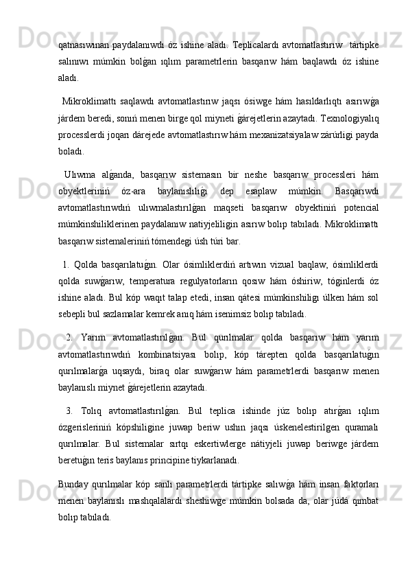 qatnasıwınan   paydalanıwdı   óz   ishine   aladı.   Teplicalardı   avtomatlastırıw     tártipke
salınıwı   múmkin   bolg2an   ıqlım   parametrlerin   basqarıw   hám   baqlawdı   óz   ishine
aladı.
  Mikroklimattı   saqlawdı   avtomatlastırıw   jaqsı   ósiwge   hám   hasıldarlıqtı   asırıw	
g2a
járdem beredi, sonıń menen birge qol miyneti 	
g2árejetlerin azaytadı. Texnologiyalıq
processlerdi joqarı dárejede avtomatlastırıw hám mexanizatsiyalaw zárúrligi payda
boladı.
  Ulıwma   al	
g2anda,   basqarıw   sistemasın   bir   neshe   basqarıw   processleri   hám
obyektleriniń   óz-ara   baylanıslılı	
g2ı   dep   esaplaw   múmkin.   Basqarıwdı
avtomatlastırıwdıń   ulıwmalastırıl	
g2an   maqseti   basqarıw   obyektiniń   potencial
múmkinshiliklerinen paydalanıw natiyjeliligin asırıw bolıp tabıladı. Mikroklimattı
basqarıw sistemaleriniń tómendegi úsh túri bar.
  1.   Qolda   basqarılatu	
g2ın.   Olar   ósimliklerdiń   artıwın   vizual   baqlaw,   ósimliklerdi
qolda   suw	
g2arıw,   temperatura   regulyatorların   qosıw   hám   óshiriw,   tóginlerdi   óz
ishine aladı. Bul  kóp waqıt talap etedi, insan qátesi  múmkinshiligı  úlken hám  sol
sebepli bul sazlamalar kemrek anıq hám isenimsiz bolıp tabıladı.
  2.   Yarım   avtomatlastırıl	
g2an.   Bul   qurılmalar   qolda   basqarıw   hám   yarım
avtomatlastırıwdıń   kombinatsiyası   bolıp,   kóp   tárepten   qolda   basqarılatu	
g2ın
qurılmalar	
g2a   uqsaydı,   biraq   olar   suw	g2arıw   hám   parametrlerdi   basqarıw   menen
baylanıslı miynet 	
g2árejetlerin azaytadı.
  3.   Tolıq   avtomatlastırıl	
g2an.   Bul   teplica   ishinde   júz   bolıp   atır	g2an   ıqlım
ózgerisleriniń   kópshiligine   juwap   beriw   ushın   jaqsı   úskenelestirilgen   quramalı
qurılmalar.   Bul   sistemalar   sırtqı   eskertiwlerge   nátiyjeli   juwap   beriwge   járdem
beretu	
g2ın teris baylanıs principine tiykarlanadı.
Bunday   qurılmalar   kóp   sanlı   parametrlerdi   tártipke   salıw	
g2a   hám   insan   faktorları
menen   baylanıslı   mashqalalardı   sheshiwge   múmkin   bolsada   da,   olar   júdá   qımbat
bolıp tabıladı. 
