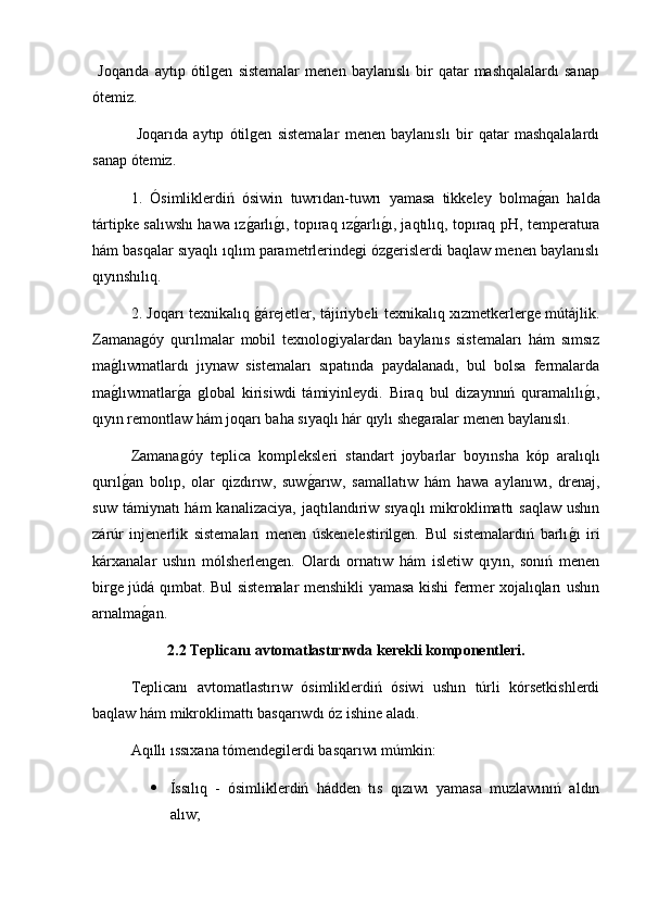   Joqarıda   aytıp   ótilgen   sistemalar   menen   baylanıslı   bir   qatar   mashqalalardı   sanap
ótemiz.
  Joqarıda   aytıp   ótilgen   sistemalar   menen   baylanıslı   bir   qatar   mashqalalardı
sanap ótemiz.
1.   Ósimliklerdiń   ósiwin   tuwrıdan-tuwrı   yamasa   tikkeley   bolmag2an   halda
tártipke salıwshı hawa ız	
g2arlı	g2ı, topıraq ız	g2arlı	g2ı, jaqtılıq, topıraq pH, temperatura
hám basqalar sıyaqlı ıqlım parametrlerindegi ózgerislerdi baqlaw menen baylanıslı
qıyınshılıq.
2. Joqarı texnikalıq 	
g2árejetler, tájiriybeli texnikalıq xızmetkerlerge mútájlik.
Zamanagóy   qurılmalar   mobil   texnologiyalardan   baylanıs   sistemaları   hám   sımsız
ma	
g2lıwmatlardı   jıynaw   sistemaları   sıpatında   paydalanadı,   bul   bolsa   fermalarda
ma
g2lıwmatlar	g2a   global   kirisiwdi   támiyinleydi.   Biraq   bul   dizaynnıń   quramalılı	g2ı,
qıyın remontlaw hám joqarı baha sıyaqlı hár qıylı shegaralar menen baylanıslı. 
Zamanagóy   teplica   kompleksleri   standart   joybarlar   boyınsha   kóp   aralıq lı
qurıl	
g2an   bolıp,   olar   qizdırıw,   suw	g2arıw,   samallatıw   hám   hawa   aylanıwı,   drenaj,
suw  támiynatı  hám   kanalizaciya,  jaqtılandıriw sıyaqlı  mikroklimattı   saqlaw  ushın
zárúr   injenerlik   sistemaları   menen   úskenelestirilgen.   Bul   sistemalardıń   barlı	
g2ı   iri
kárxanalar   ushın   mólsherlengen.   Olardı   ornatıw   hám   isletiw   qıyın,   sonıń   menen
birge júdá qımbat. Bul sistemalar menshikli yamasa kishi fermer xojalıqları ushın
arnalma	
g2an. 
2.2 Teplicanı avtomatlastırıwda kerekli komponentleri.
Teplicanı   avtomatlastırıw   ósimliklerdiń   ósiwi   ushın   túrli   kórsetkishlerdi
baqlaw hám mikroklimattı basqarıwdı óz ishine aladı.
Aqıllı ıssıxana tómendegilerdi basqarıwı múmkin:
 Íssılıq   -   ósimliklerdiń   hádden   tıs   qızıwı   yamasa   muzlawınıń   aldın
alıw; 