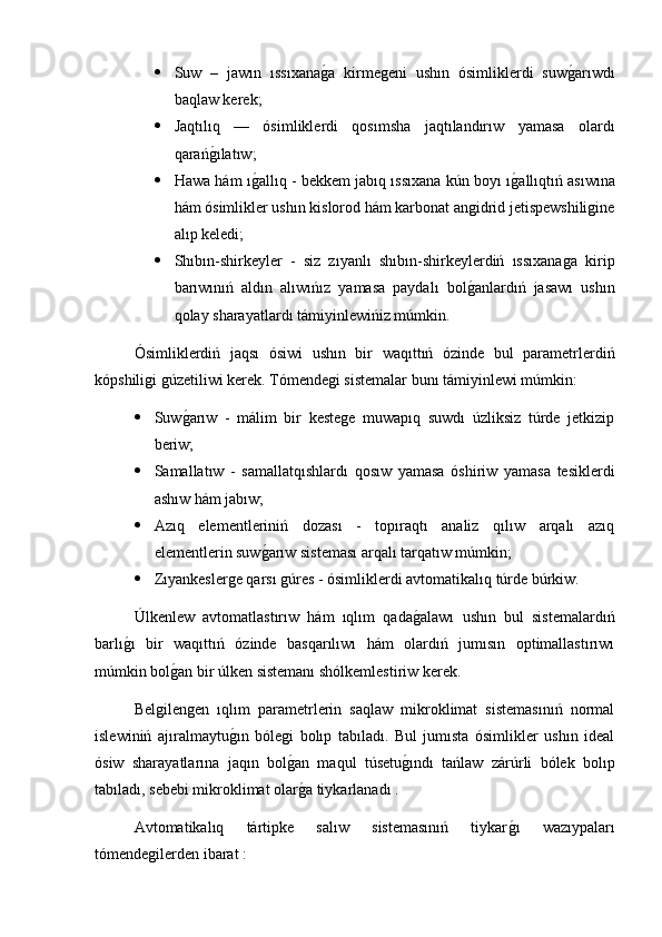  Suw   –   jawın   ıssıxanag2a   kirmegeni   ushın   ósimliklerdi   suw	g2arıwdı
baqlaw kerek;
 Jaqtılıq   —   ósimliklerdi   qosımsha   jaqtılandırıw   yamasa   olardı
qarań	
g2ılatıw;
 Hawa hám ı	
g2allıq - bekkem jabıq ıssıxana kún boyı ı	g2allıqtıń asıwına
hám ósimlikler ushın kislorod hám karbonat angidrid jetispewshiligine
alıp keledi;
 Shıbın-shirkeyler   -   siz   zıyanlı   shıbın-shirkeylerdiń   ıssıxanaga   kirip
barıwınıń   aldın   alıwıńız   yamasa   paydalı   bol	
g2anlardıń   jasawı   ushın
qolay sharayatlardı támiyinlewińiz múmkin. 
Ósimliklerdiń   jaqsı   ósiwi   ushın   bir   waqıttıń   ózinde   bul   parametrlerdiń
kópshiligi gúzetiliwi kerek. Tómendegi sistemalar bunı támiyinlewi múmkin:
 Suw	
g2arıw   -   málim   bir   kestege   muwapıq   suwdı   úzliksiz   túrde   jetkizip
beriw;
 Samallatıw   -   samallatqıshlardı   qosıw   yamasa   óshiriw   yamasa   tesiklerdi
ashıw hám jabıw;
 Azıq   elementleriniń   dozası   -   topıraqtı   analiz   qılıw   arqalı   azıq
elementlerin suw	
g2arıw sisteması arqalı tarqatıw múmkin;
 Zıyankeslerge qarsı gúres - ósimliklerdi avtomatikalıq túrde búrkiw.
Úlkenlew   avtomatlastırıw   hám   ıqlım   qada	
g2alawı   ushın   bul   sistemalardıń
barlı	
g2ı   bir   waqıttıń   ózinde   basqarılıwı   hám   olardıń   jumısın   optimallastırıwı
múmkin bol	
g2an bir úlken sistemanı shólkemlestiriw kerek.
Belgilengen   ıqlım   parametrlerin   saqlaw   mikroklimat   sistemasınıń   normal
islewiniń   ajıralmaytu	
g2ın   bólegi   bolıp   tabıladı.   Bul   jumısta   ósimlikler   ushın   ideal
ósiw   sharayatlarına   jaqın   bol	
g2an   maqul   túsetu	g2ındı   tańlaw   zárúrli   bólek   bolıp
tabıladı, sebebi mikroklimat olar	
g2a tiykarlanadı .
Avtomatikalıq   tártipke   salıw   sistemasınıń   tiykar	
g2ı   wazıypaları
tómendegilerden ibarat : 