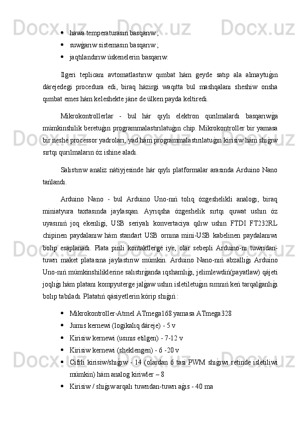  hawa temperaturasın basqarıw ;
 suwg2arıw sistemasın basqarıw ;
 jaqtılandırıw úskenelerin basqarıw.
Ilgeri   teplicanı   avtomatlastırıw   qımbat   hám   geyde   satıp   ala   almaytu	
g2ın
dárejedegi   procedura   edi,   biraq   házirgi   waqıtta   bul   mashqalanı   sheshiw   onsha
qımbat emes hám keleshekte jáne de úlken payda keltiredi.
Mikrokontrollerlar   -   bul   hár   qıylı   elektron   qurılmalardı   basqarıw
g2a
múmkinshilik beretu	
g2ın programmalastırılatu	g2ın chip. Mikrokontroller bir yamasa
bir neshe processor yadroları, yad hám programmalastırılatu	
g2ın kirisiw hám shı	g2ıw
sırtqı qurılmaların óz ishine aladı.
Salıstırıw   analiz   nátiyjesinde   hár   qıylı   platformalar   arasında   Arduino   Nano
tańlandı.
Arduino   Nano   -   bul   Arduino   Uno-nıń   tolıq   ózgeshelikli   analogı,   biraq
miniatyura   taxtasında   jaylasqan.   Ayrıqsha   ózgeshelik   sırtqı   quwat   ushın   óz
uyasınıń   joq   ekenligi,   USB   seriyalı   konvertaciya   qılıw   ushın   FTDI   FT232RL
chipinen   paydalanıw   hám   standart   USB   ornına   mini-USB   kabelinen   paydalanıwı
bolıp   esaplanadı.   Plata   pinli   kontaktlerge   iye,   olar   sebepli   Arduino-nı   tuwrıdan-
tuwrı   maket   platasına   jaylastırıw   múmkin.   Arduino   Nano-nıń   abzallı	
g2ı   Arduino
Uno-nıń múmkinshiliklerine salıstır	
g2anda ıqshamlı	g2ı, jelimlewdiń(payatlaw)  q ájeti
joqlı	
g2ı hám platanı kompyuterge jal	g2aw ushın isletiletu	g2ın sımnıń keń tarqal	g2anlı	g2ı
bolıp tabıladı. Platatıń qásiyetlerin kórip shı	
g2ıń :
 Mikrokontroller-Atmel ATmega168 yamasa ATmega328
 Jumıs kernewi (logikalıq dáreje) - 5 v
 Kirisiw kernewi (usınıs etilgen) - 7-12 v
 Kirisiw kernewi (sheklengen) - 6 -20 v
 Cifrlı   kirisiw/shı	
g2ıw  -  14  (olardan  6 tasi  PWM  shı	g2ıwı  retinde isletiliwi
múmkin) hám analog kiriwler – 8 
 Kirisiw / shı	
g2ıw arqalı tuwrıdan-tuwrı a	g2ıs - 40 ma 