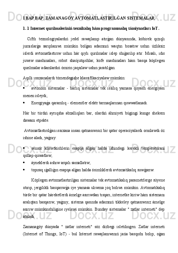 I BAP BAP. ZAMANAGÓY AVTOMATLASTÍRÍLG�AN SISTEMALAR
1. 1 Internet qurılmaleriniń texnikalıq hám pro	
ǵrammalıq támiynatları IoT.
Cifrlı   texnologiyalardıń   jedel   rawajlanıp   atır
g2an   dúnyasında,   kóbirek   qızıqlı
jumıslar	
g2a   sarıplanıwı   múmkin   bol	g2an   adamnıń   waqtın   bosatıw   ushın   úzliksiz
islerdi   avtomatlastırıw   ushın   hár   qıylı   qurılmalar   islep   shı	
g2arılıp   atır.   Mısalı,   ıdıs
juwıw   mashinaları,   robot   shańjutqıshlar,   kofe   mashinaları   hám   basqa   kóplegen
qurılmalar adamlardıń ómirin jaqsılaw ushın jaratıl	
g2an.
Aqıllı ıssıxanalardı tómendegishe klassifikaciyalaw múmkin:
 avtonom   sistemalar   -   barlıq   sistemalar   tek   ıssılıq   yamasa   quyash   energiyası
menen isleydi;
 Energiya	
g2a qaramlıq - elementler elektr tarmaqlarınan quwwatlanadı.
Hár   bir   túrdiń   ayrıqsha   abzallıqları   bar,   olardıń   áhmiyeti   búgingi   kunge   shekem
dawam etpekte.
 Avtomatlastırıl
g2an ıssıxana insan qatnasıwısız bir qatar operaciyalardı orınlawdı óz
ishine aladı, ya	
g2nıy:
 sensor   kórsetkishlerin   esapqa   al	
g2an   halda   ishindegi   kerekli   temperaturanı
qollap-quwatlaw;
 áyneklerdi ashıw arqalı samallatıw;
 topıraq ı	
g2allı	g2ın esapqa al	g2an halda ósimliklerdi avtomatikalıq suw	g2arıw.
Kóplegen avtomatlastırıl	
g2an sistemalar tek avtomatikalıq parametrlerge súyene
otırıp, jergilikli basqarıw	
g2a iye yamasa ulıwma joq bolıwı múmkin. Avtomatikalıq
túrde bir qatar háreketlerdi ámelge asırıwdan tısqarı, internetke kiriw hám sistemanı
aralıqtan   basqarıw,   ya	
g2nıy,   sistema   qasında   adamnıń   tikkeley   qatnasıwısız   ámelge
asırıw múmkinshiligine ıyelewi  múmkin. Bunday  sistemalar  " zatlar  interneti" dep
ataladı.
Zamanagóy   dúnyada   "   zatlar   interneti"   sóz   dizbegi   isletilingen.   Zatlar   interneti
(Internet   of   Things,   IoT)   -   bul   Internet   rawajlanıwınıń   jańa   basqıshı   bolıp,   o	
g2an 