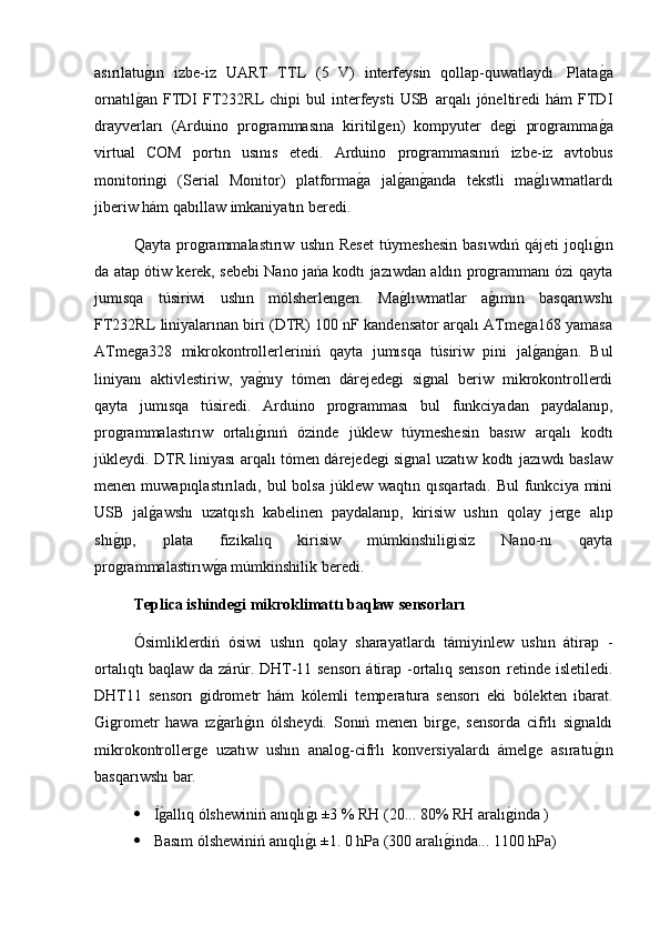 asırılatug2ın   izbe-iz   UART   TTL   (5   V)   interfeysin   qollap-quwatlaydı.   Plata	g2a
ornatıl	
g2an  FTDI  FT232RL   chipi   bul   interfeysti  USB   arqalı  jóneltiredi   hám   FTDI
drayverları   (Arduino   programmasına   kiritilgen)   kompyuter   degi   programma	
g2a
virtual   COM   portın   usınıs   etedi.   Arduino   programmasınıń   izbe-iz   avtobus
monitoringi   (Serial   Monitor)   platforma	
g2a   jal	g2an	g2anda   tekstli   ma	g2lıwmatlardı
jiberiw hám qabıllaw imkaniyatın beredi. 
Qayta   programmalastırıw   ushın   Reset   túymeshesin   basıwdıń   qájeti   joqlı	
g2ın
da atap ótiw kerek, sebebi Nano jańa kodtı jazıwdan aldın programmanı ózi qayta
jumısqa   túsiriwi   ushın   mólsherlengen.   Ma	
g2lıwmatlar   a	g2ımın   basqarıwshı
FT232RL liniyalarınan biri (DTR) 100 nF kandensator arqalı ATmega168 yamasa
ATmega328   mikrokontrollerleriniń   qayta   jumısqa   túsiriw   pini   jal	
g2an	g2an.   Bul
liniyanı   aktivlestiriw,   ya	
g2nıy   tómen   dárejedegi   signal   beriw   mikrokontrollerdi
qayta   jumısqa   túsiredi.   Arduino   programması   bul   funkciyadan   paydalanıp,
programmalastırıw   ortalı
g2ınıń   ózinde   júklew   túymeshesin   basıw   arqalı   kodtı
júkleydi. DTR liniyası arqalı tómen dárejedegi signal uzatıw kodtı jazıwdı baslaw
menen  muwapıqlastırıladı,  bul  bolsa   júklew  waqtın  qısqartadı. Bul  funkciya  mini
USB   jal	
g2awshı   uzatqısh   kabelinen   paydalanıp,   kirisiw   ushın   qolay   jerge   alıp
shı	
g2ıp,   plata   fizikalıq   kirisiw   múmkinshiligisiz   Nano-nı   qayta
programmalastırıw	
g2a múmkinshilik beredi. 
Teplica ishinde	
ǵi mikroklimattı baqlaw sensorları 
Ósimliklerdiń   ósiwi   ushın   qolay   sharayatlardı   támiyinlew   ushın   átirap   -
ortalıqtı baqlaw da zárúr. DHT-11 sensorı  átirap -ortalıq sensorı  retinde isletiledi.
DHT11   sensorı   gidrometr   hám   kólemli   temperatura   sensorı   eki   bólekten   ibarat.
Ǵ	
igrometr   hawa   ız	g2arlı	g2ın   ólsheydi.   Sonıń   menen   birge,   sensorda   cifrlı   signaldı
mikrokontrollerge   uzatıw   ushın   analog-cifrlı   konversiyalardı   ámelge   asıratu	
g2ın
basqarıwshı bar.
 Í	
g2allıq ólshewiniń anıqlı	g2ı ±3 % RH (20... 80% RH aralı	g2inda )
 Basım ólshewiniń anıqlı	
g2ı ±1. 0 hPa (300 aralı	g2inda... 1100 hPa) 
