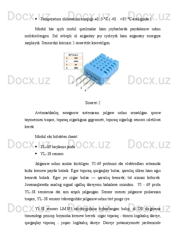  Temperatura ólshewiniń anıqlıg2ı ±0, 5 °C (-40... +85 °C aralı	g2inda )
Modul   hár   qıylı   mobil   qurılmalar   hám   joybarlarda   paydalanıw   ushın
mólsherlengen.   Sol   sebepli   ol   az	
g2antay   jay   iyeleydi   hám   az	g2antay   energiya
sarplaydı. Sensordıń kórinisi 2-suwretde kórsetilgen.
Súwret-2
Avtomatikalıq   suw	
g2arıw   sistemasın   jal	g2aw   ushın   ornatıl	g2an   qosıw
taymerinen tısqarı, topıraq ız	
g2arlı	g2ına gigrometr, topıraq ız	g2arlı	g2ı sensorı isletiliwi
kerek.
Modul eki bólekten ibarat :
 YL-69 baylanıs probı
 YL-38 sensorı 
Jal	
g2anıw   ushın   sımlar   kiritilgen.   Yl-69   probinıń   eki   elektrodları   ortasında
kishi kernew payda boladı. Eger topıraq qur	
g2aqlay bolsa, qarsılıq úlken hám a	g2ıs
kemrek   boladı.   Eger   jer   ız	
g2ar   bolsa   —   qarsılıq   kemrek,   tol   azmaz   kóbirek.
Juwmaqlawshı   analog   signal   ı
g2allıq   dárejesin   bahalawı   múmkin.     Yl   -   69   probı
YL-38   sensorına   eki   sım   arqalı   jal	
g2an	g2an.   Sensor   menen   jal	g2anıw   pinlarınan
tısqarı, YL-38 sensorı teksergishke jal	
g2anıw ushın tórt pinge iye.
Yl-38   sensorı   LM393   salıstır	
g2ıshına   tiykarlan	g2an   bolıp,   ol   D0   shı	g2ıwına
tómendegi princip boyınsha kernew beredi: ız	
g2ar topıraq - tómen logikalıq dáreje,
qur	
g2aqlay   topıraq   -   joqarı   logikalıq   dáreje.   Dáreje   potansiyometr   járdeminde 