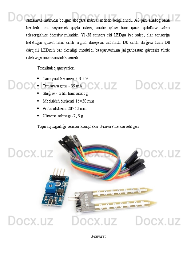 sazlanıwı múmkin bolg2an shegara mánisi menen belgilenedi. A0 pini analog baha
beriledi,   onı   keyinirek   qayta   islew,   analiz   qılıw   hám   qarar   qabıllaw   ushın
teksergishke   ótkeriw   múmkin.   Yl-38   sensorı   eki   LEDga   iye   bolıp,   olar   sensor	
g2a
keletu	
g2ın   quwat   hám   cifrlı   signal   dárejesiń   ańlatadı.   D0   cifrlı   shı	g2ıwı   hám   D0
dárejeli   LEDnıń   bar   ekenligi   moduldı   basqarıwshına   jal	
g2anbastan  	g2árezsiz   túrde
isletiwge múmkinshilik beredi.
Texnikalıq qásiyetleri:
 Támiynat kernewi-3.3-5 V 
 Tutınıw a	
g2ımı - 35 mA
 Shı	
g2ıw - cifrlı hám analog
 Moduldıń ólshemi 16×30 mm
 Probı ólshemi 20×60 mm
 Ulıwma salma	
g2ı -7, 5 g
Topıraq ız	
g2arlı	g2ı sensorı kompleksi 3-suwretde kórsetilgen
3-súwret 