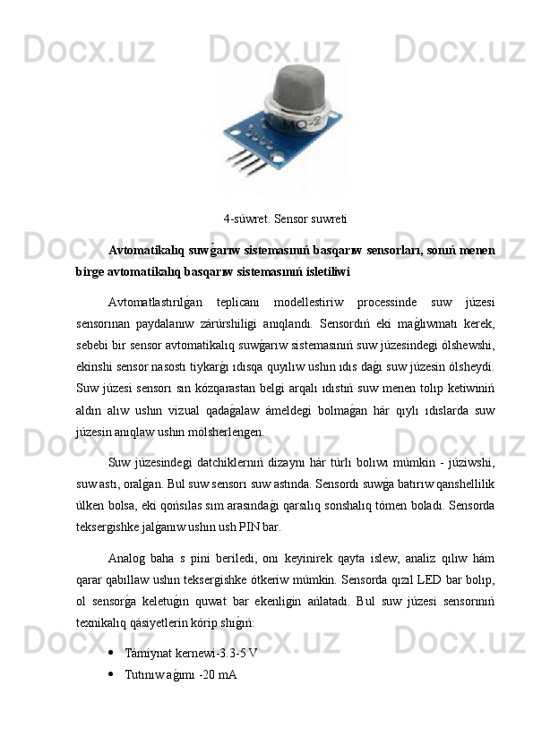 4-súwret. Sensor suwreti
Avtomatikalıq suwǵ�arıw sistemasınıń basqarıw sensorları, sonıń menen
bir	
ǵe avtomatikalıq basqarıw sistemasınıń isletiliwi
Avtomatlastırıl	
g2an   teplicanı   modellestiriw   processinde   suw   júzesi
sensorınan   paydalanıw   zárúrshiligi   anıqlandı.   Sensordıń   eki   ma	
g2lıwmatı   kerek,
sebebi bir sensor avtomatikalıq suw	
g2arıw sistemasınıń suw júzesindegi ólshewshi,
ekinshi sensor nasostı tiykar	
g2ı ıdısqa quyılıw ushın ıdıs da	g2ı suw júzesin ólsheydi.
Suw júzesi  sensorı  sın kózqarastan  belgi  arqalı  ıdıstıń suw  menen tolıp ketiwiniń
aldın   alıw   ushın   vizual   qada	
g2alaw   ámeldegi   bolma	g2an   hár   qıylı   ıdıslarda   suw
júzesin anıqlaw ushın mólsherlengen.
Suw   júzesindegi   datchiklernıń   dizaynı   hár   túrlı   bolıwı   múmkin   -   júziwshi,
suw astı, oral	
g2an. Bul suw sensorı suw astında. Sensordı suw	g2a batırıw qanshellilik
úlken bolsa, eki qońsılas sım arasında	
g2ı qarsılıq sonshalıq tómen boladı. Sensorda
teksergishke jal	
g2anıw ushın ush PIN bar.
Analog   baha   s   pini   beriledi,   onı   keyinirek   qayta   islew,   analiz   qılıw   hám
qarar qabıllaw ushın teksergishke ótkeriw múmkin. Sensorda qızıl LED bar bolıp,
ol   sensor	
g2a   keletu	g2ın   quwat   bar   ekenligin   ańlatadı.   Bul   suw   júzesi   sensorınıń
texnikalıq qásiyetlerin kórip shı	
g2ıń:
 Támiynat kernewi-3.3-5 V
 Tutınıw a	
g2ımı -20 mA 