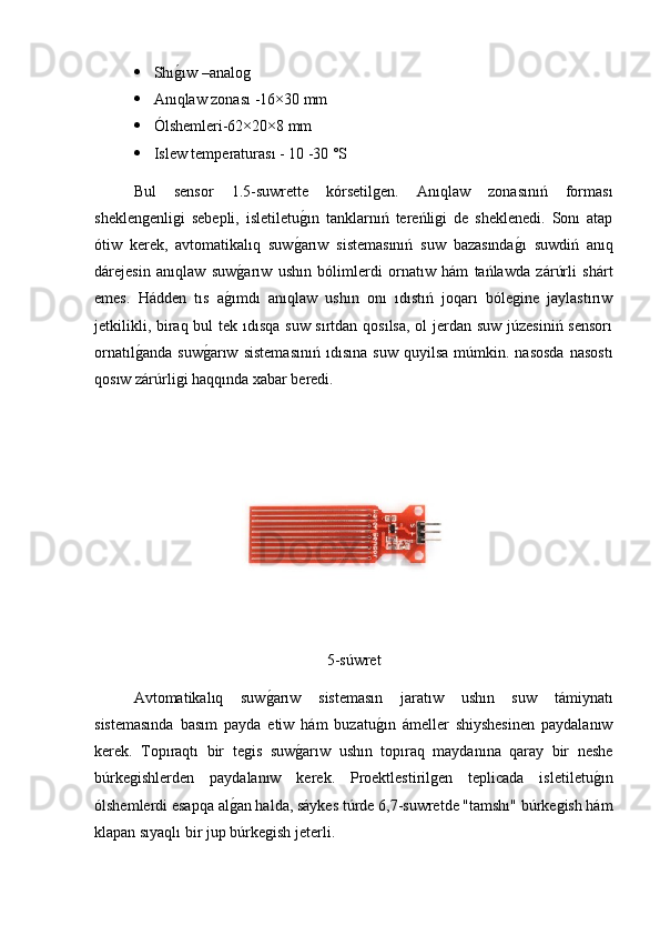  Shıg2ıw –analog
 Anıqlaw zonası -16×30 mm
 Ólshemleri-62×20×8 mm
 Islew temperaturası - 10 -30 °S
Bul   sensor   1.5-suwrette   kórsetilgen.   Anıqlaw   zonasınıń   forması
sheklengenligi   sebepli,   isletiletu	
g2ın   tanklarnıń   tereńligi   de   sheklenedi.   Sonı   atap
ótiw   kerek,   avtomatikalıq   suw	
g2arıw   sistemasınıń   suw   bazasında	g2ı   suwdiń   anıq
dárejesin   anıqlaw   suw	
g2arıw   ushın   bólimlerdi   ornatıw   hám   tańlawda   zárúrli   shárt
emes.   Hádden   tıs   a	
g2ımdı   anıqlaw   ushın   onı   ıdıstıń   joqarı   bólegine   jaylastırıw
jetkilikli, biraq bul tek ıdısqa suw sırtdan qosılsa,  ol  jerdan suw júzesiniń  sensorı
ornatıl	
g2anda   suw	g2arıw   sistemasınıń   ıdısına   suw   quyilsa   múmkin.  nasosda   nasostı
qosıw zárúrligi haqqında xabar beredi.
5-súwret
Avtomatikalıq   suw	
g2arıw   sistemasın   jaratıw   ushın   suw   támiynatı
sistemasında   basım   payda   etiw   hám   buzatu	
g2ın   ámeller   shiyshesinen   paydalanıw
kerek.   Topıraqtı   bir   tegis   suw	
g2arıw   ushın   topıraq   maydanına   qaray   bir   neshe
búrkegishlerden   paydalanıw   kerek.   Proektlestirilgen   teplicada   isletiletu	
g2ın
ólshemlerdi esapqa al	
g2an halda, sáykes túrde 6,7-suwretde "tamshı" búrkegish hám
klapan sıyaqlı bir jup búrkegish jeterli. 