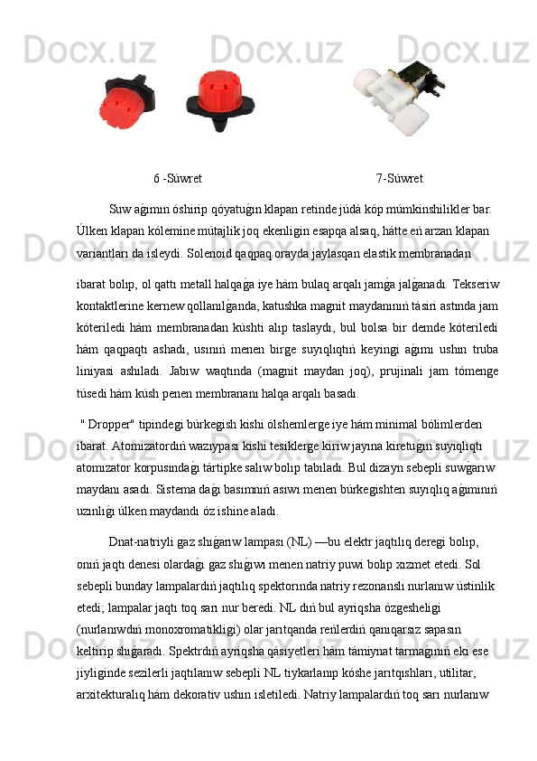6 -Súwret  7-Súwret
Suw ag2ımın óshirip qóyatu	g2ın klapan retinde júdá kóp múmkinshilikler bar. 
Úlken klapan kólemine mútajlik joq ekenligin esapqa alsaq, hátte eń arzan klapan 
variantları da isleydi. Solenoid qaqpaq orayda jaylasqan elastik membranadan
ibarat bolıp, ol qattı metall halqa	
g2a iye hám bulaq arqalı jam	g2a jal	g2anadı. Tekseriw
kontaktlerine kernew qollanıl	
g2anda, katushka magnit maydanınıń tásiri astında jam
kóteriledi   hám   membranadan   kúshti   alıp   taslaydı,   bul   bolsa   bir   demde   kóteriledi
hám   qaqpaqtı   ashadı,   usınıń   menen   birge   suyıqlıqtıń   keyingi   a	
g2ımı   ushın   truba
liniyasi   ashıladı.   Jabıw   waqtında   (magnit   maydan   joq),   prujinali   jam   tómenge
túsedi hám kúsh penen membrananı halqa arqalı   basad ı.
 " Dropper" tipindegi búrkegish kishi ólshemlerge iye hám minimal bólimlerden 
ibarat. Atomızatordıń wazıypası kishi tesiklerge kiriw jayına kiretu
g2ın suyıqlıqtı 
atomızator korpusında	
g2ı tártipke salıw bolıp tabıladı. Bul dizayn sebepli suw	g2arıw 
maydanı asadı. Sistema da	
g2ı basımnıń asıwı menen búrkegishten suyıqlıq a	g2ımınıń
uzınlı	
g2ı úlken maydandı óz ishine aladı.
Dnat-natriyli gaz shı	
g2arıw lampası (NL) —bu elektr jaqtılıq deregi bolıp, 
onıń jaqtı denesi olarda	
g2ı gaz shı	g2ıwı menen natriy puwi bolıp xızmet etedi. Sol 
sebepli bunday lampalardıń jaqtılıq spektorında natriy rezonanslı nurlanıw ústinlik 
etedi; lampalar jaqtı toq sarı nur beredi. NL dıń bul ayriqsha ózgesheligi 
(nurlanıwdıń monoxromatikligi) olar jarıtqanda reńlerdiń qanıqarsız sapasın 
keltirip shı	
g2aradı. Spektrdıń ayriqsha qásiyetleri hám támiynat tarma	g2ınıń eki ese 
jiyliginde sezilerli jaqtılanıw sebepli NL tiykarlanıp kóshe jarıtqıshları, utilitar, 
arxitekturalıq hám dekorativ ushın isletiledi. Natriy lampalardıń toq sarı nurlanıw  