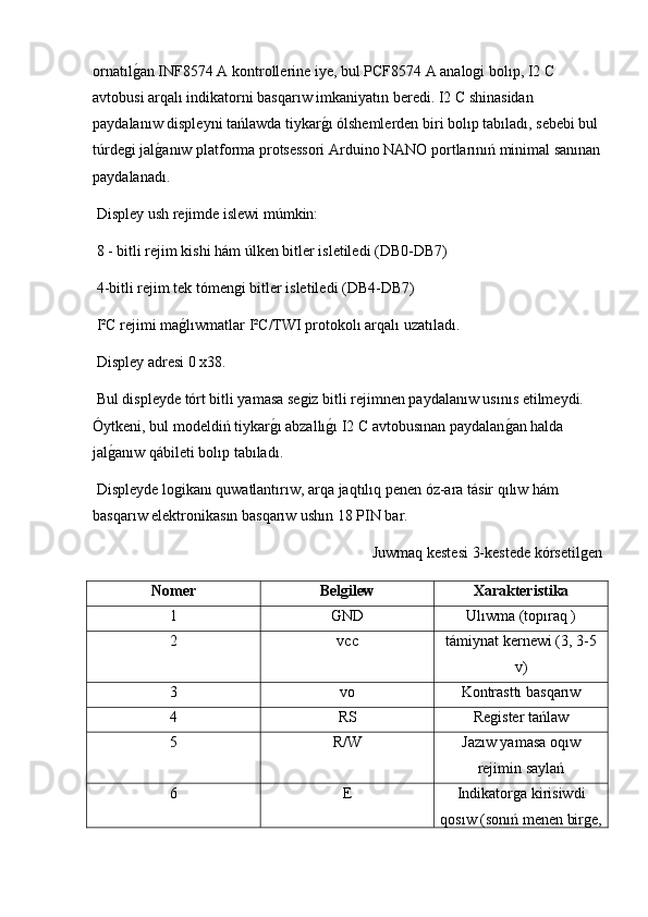 ornatılg2an INF8574 A kontrollerine iye, bul PCF8574 A analogi bolıp, I2 C 
avtobusi arqalı indikatorni basqarıw imkaniyatın beredi. I2 C shinasidan 
paydalanıw displeyni tańlawda tiykar	
g2ı ólshemlerden biri bolıp tabıladı, sebebi bul
túrdegi jal	
g2anıw platforma protsessori Arduino NANO portlarınıń minimal sanınan
paydalanadı.
 Displey ush rejimde islewi múmkin:
 8 - bitli rejim kishi hám úlken bitler isletiledi (DB0-DB7)
 4-bitli rejim tek tómengi bitler isletiledi (DB4-DB7)
 I²C rejimi ma	
g2lıwmatlar I²C/TWI protokolı arqalı uzatıladı.
 Displey adresi 0 x38.
 Bul displeyde tórt bitli yamasa segiz bitli rejimnen paydalanıw usınıs etilmeydi. 
Óytkeni, bul modeldiń tiykar	
g2ı abzallı	g2ı I2 C avtobusınan paydalan	g2an halda 
jal	
g2anıw qábileti bolıp tabıladı.
 Displeyde logikanı quwatlantırıw, arqa jaqtılıq penen óz-ara tásir qılıw hám 
basqarıw elektronikasın basqarıw ushın 18 PIN bar.
Juwmaq kestesi 3-kestede kórsetilgen
Nomer Bel	
ǵilew Xarakteristika
1 Ǵ
ND Ulıwma (topıraq )
2 vcc támiynat kernewi (3, 3-5
v)
3 vo Kontrasttı basqarıw
4 RS Register tańlaw
5 R/W Jazıw yamasa oqıw
rejimin saylań
6 E Indikatorga kirisiwdi
qosıw (sonıń menen birge, 