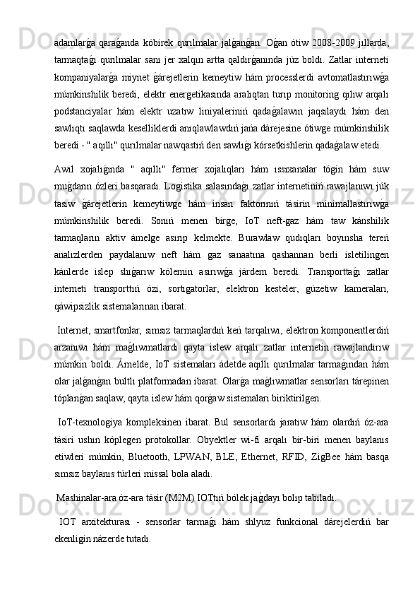 adamlarg2a   qara	g2anda   kóbirek   qurılmalar   jal	g2an	g2an.   O	g2an   ótiw   2008-2009   jıllarda,
tarmaqta	
g2ı   qurılmalar   sanı   jer   xalqın   artta   qaldır	g2anında   júz   boldı.   Zatlar   interneti
kompaniyalar	
g2a   miynet  	g2árejetlerin   kemeytiw   hám   processlerdi   avtomatlastırıw	g2a
múmkinshilik  beredi,  elektr  energetikasında  aralıqtan  turıp  monitoring  qılıw  arqalı
podstanciyalar   hám   elektr   uzatıw   liniyaleriniń   qada	
g2alawın   jaqsılaydı   hám   den
sawlıqtı saqlawda keselliklerdi anıqlawlawdıń jańa dárejesine ótiwge múmkinshilik
beredi - " aqıllı" qurılmalar nawqastıń den sawlı	
g2ı kórsetkishlerin qada	g2alaw etedi. 
Awıl   xojalı	
g2ında   "   aqıllı"   fermer   xojalıqları   hám   ıssıxanalar   tógin   hám   suw
mu	
g2darın ózleri basqaradı. Logistika salasında	g2ı zatlar internetiniń rawajlanıwı júk
tasıw  	
g2árejetlerin   kemeytiwge   hám   insan   faktorınıń   tásirin   minimallastırıw	g2a
múmkinshilik   beredi.   Sonıń   menen   birge,   IoT   neft-gaz   hám   taw   kánshilik
tarmaqların   aktiv   ámelge   asırıp   kelmekte.   Burawlaw   qudıqları   boyınsha   tereń
analızlerden   paydalanıw   neft   hám   gaz   sanaatına   qashannan   berli   isletilingen
kánlerde   islep   shı	
g2arıw   kólemin   asırıw	g2a   járdem   beredi.   Transportta	g2ı   zatlar
interneti   transporttıń   ózi,   sortıgatorlar,   elektron   kesteler,   gúzetiw   kameraları,
qáwipsizlik sistemalarınan ibarat.
  Internet, smartfonlar, sımsız tarmaqlardıń keń tarqalıwı, elektron komponentlerdiń
arzanıwı   hám   ma	
g2lıwmatlardı   qayta   islew   arqalı   zatlar   internetin   rawajlandırıw
múmkin   boldı.   Ámelde,   IoT   sistemaları   ádetde   aqıllı   qurılmalar   tarma	
g2ından   hám
olar jal	
g2an	g2an bultlı platformadan ibarat. Olar	g2a ma	g2lıwmatlar sensorları tárepinen
tóplan	
g2an saqlaw, qayta islew hám qor	g2aw sistemaları biriktirilgen.
  IoT-texnologiya   kompleksinen   ibarat.   Bul   sensorlardı   jaratıw   hám   olardıń   óz-ara
tásiri   ushın   kóplegen   protokollar.   Obyektler   wi-fi   arqalı   bir-biri   menen   baylanıs
etiwleri   múmkin,   Bluetooth,   LPWAN,   BLE,   Ethernet,   RFID,   ZigBee   hám   basqa
sımsız baylanıs túrleri missal bola aladı.
 Mashinalar-ara óz-ara tásir (M2M) IOTtıń bólek ja	
g2dayı bolıp tabıladı.
  IOT   arxitekturası   -   sensorlar   tarma	
g2ı   hám   shlyuz   funkcional   dárejelerdiń   bar
ekenligin názerde tutadı. 