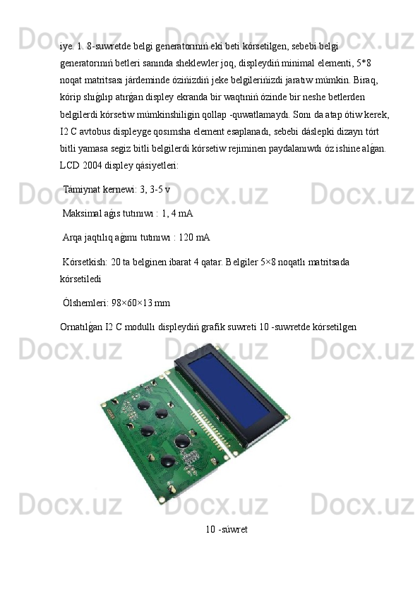 iye. 1. 8-suwretde belgi generatorınıń eki beti kórsetilgen, sebebi belgi 
generatorınıń betleri sanında sheklewler joq, displeydiń minimal elementi, 5*8 
noqat matritsası járdeminde ózińizdiń jeke belgilerińizdi jaratıw múmkin. Biraq, 
kórip shıg2ılıp atır	g2an displey ekranda bir waqtıniń ózinde bir neshe betlerden 
belgilerdi kórsetiw múmkinshiligin qollap -quwatlamaydı. Sonı da atap ótiw kerek,
I2 C avtobus displeyge qosımsha element esaplanadı, sebebi dáslepki dizayn tórt 
bitli yamasa segiz bitli belgilerdi kórsetiw rejiminen paydalanıwdı óz ishine al	
g2an. 
LCD 2004 displey qásiyetleri:
 Támiynat kernewi: 3, 3-5 v
 Maksimal a	
g2ıs tutınıwı : 1, 4 mA
 Arqa jaqtılıq a
g2ımı tutınıwı : 120 mA
 Kórsetkish: 20 ta belginen ibarat 4 qatar. Belgiler 5×8 noqatlı matritsada 
kórsetiledi
 Ólshemleri: 98×60×13 mm  
Ornatıl	
g2an I2 C modullı displeydiń grafik suwreti 10 -suwretde kórsetilgen
10 -súwret 