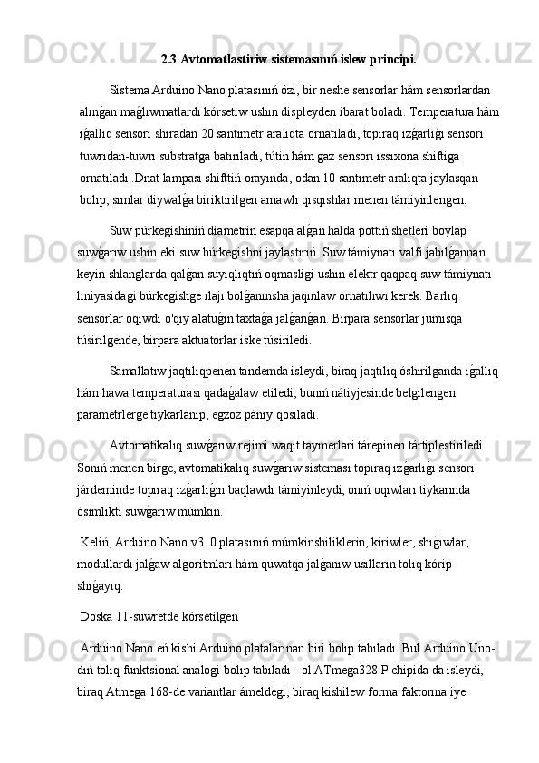 2.3 Avtomatlastiriw sistemasınıń islew principi.
Sistema Arduino Nano platasınıń ózi, bir neshe sensorlar hám sensorlardan 
alıng2an ma	g2lıwmatlardı kórsetiw ushın displeyden ibarat boladı. Temperatura hám
ı	
g2allıq sensorı shıradan 20 santımetr aralıqta ornatıladı, topıraq ız	g2arlı	g2ı sensorı 
tuwrıdan-tuwrı substratga batırıladı, tútin hám gaz sensorı ıssıxona shiftiga 
ornatıladı .Dnat lampası shifttiń orayında, odan 10 santımetr aralıqta jaylasqan 
bolıp, sımlar diywal	
g2a biriktirilgen arnawlı qısqıshlar menen támiyinlengen.
Suw púrkegishiniń diametrin esapqa al	
g2an halda pottıń shetleri boylap 
suw	
g2arıw ushın eki suw búrkegishni jaylastırıń. Suw támiynatı valfi jabıl	g2annan 
keyin shlanglarda qal	
g2an suyıqlıqtıń oqmasligi ushın elektr qaqpaq suw támiynatı 
liniyasidagi búrkegishge ılajı bol	
g2anınsha jaqınlaw ornatılıwı kerek. Barlıq 
sensorlar oqıwdı o'qiy alatu	
g2ın taxta	g2a jal	g2an	g2an. Birpara sensorlar jumısqa 
túsirilgende, birpara aktuatorlar iske túsiriledi.
  Samallatıw jaqtılıqpenen tandemda isleydi, biraq jaqtılıq óshirilganda ı	
g2allıq
hám hawa temperaturası qada	
g2alaw etiledi, bunıń nátiyjesinde belgilengen 
parametrlerge tıykarlanıp, egzoz pániy qosıladı.
Avtomatikalıq suw	
g2arıw rejimi waqıt taymerlari tárepinen tártiplestiriledi. 
Sonıń menen birge, avtomatikalıq suw	
g2arıw sisteması topıraq ız	g2arlı	g2ı sensorı 
járdeminde topıraq ız	
g2arlı	g2ın baqlawdı támiyinleydi, onıń oqıwları tiykarında 
ósimlikti suw	
g2arıw múmkin.
 Keliń, Arduino Nano v3. 0 platasınıń múmkinshiliklerin, kiriwler, shı	
g2ıwlar, 
modullardı jal	
g2aw algoritmları hám quwatqa jal	g2anıw usılların tolıq kórip 
shı	
g2ayıq.
 Doska 11-suwretde kórsetilgen
 Arduino Nano eń kishi Arduino platalarınan biri bolıp tabıladı. Bul Arduino Uno-
dıń tolıq funktsional analogi bolıp tabıladı - ol ATmega328 P chipida da isleydi, 
biraq Atmega 168-de variantlar ámeldegi, biraq kishilew forma faktorına iye.  