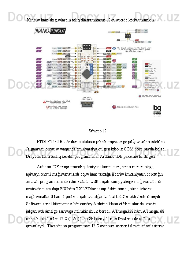  Kirisiw hám shıg2ıwlardıń tolıq diagrammasın 12-suwretde kóriw múmkin.
Súwret-12
FTDI FT232 RL Arduino platasın jeke kompyuterge jal	
g2aw ushın isletiledi. 
Jal	
g2anıwdı ornatıw waqtında emulyatsiya etilgen izbe-iz COM portı payda boladı. 
Drayvlar hám barlıq kerekli programmalar Arduino IDE paketine kiritilgen.
  Arduino IDE programmalıq támiynat kompleksi, sonıń menen birge, 
ápiwayı tekstli ma	
g2lıwmatlardı oqıw hám taxta	g2a jiberiw imkaniyatın beretu	g2ın 
arnawlı programmanı óz ishine aladı  . USB arqalı kompyuterge ma	
g2lıwmatlardı 
uzatıwda plata da	
g2ı RX hám TX LEDlari janıp óship turadı, biraq izbe-iz 
ma	
g2lıwmatlar 0 hám 1 pinler arqalı uzatıl	g2anda, bul LEDler aktivlestirilmeydi. 
Software serial kitapxanası hár qanday Arduino Nano cifrlı pinlarida izbe-iz 
jal	
g2anıwdı ámelge asırıw	g2a múmkinshilik beredi. ATmega328 hám ATmega168 
mikrokontrollerleri I2 C (TWI) hám SPI ceriyali interfeyslerin de qollap -
quwatlaydı. Thearduino programması I2 C avtobusi menen islewdi ańsatlastırıw  