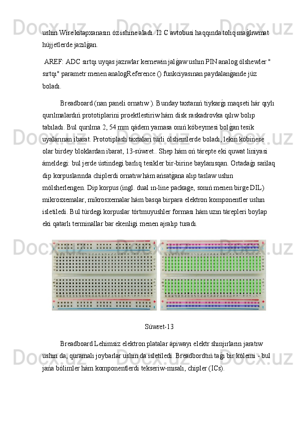 ushın Wire kitapxanasın óz ishine aladı. I2 C avtobusi haqqında tolıq mag2lıwmat 
hújjetlerde jazıl	
g2an.
 AREF: ADC sırtqı uyqas jazıwlar kernewin jal	
g2aw ushın PIN analog ólshewler " 
sırtqı" parametr menen analogReference () funkciyasınan paydalan	
g2ande júz 
boladı.
Breadboard (nan paneli ornatıw ). Bunday taxtanıń tiykar	
g2ı maqseti hár qıylı
qurılmalardıń prototiplarini proektlestiriw hám disk raskadrovka qılıw bolıp 
tabıladı. Bul qurılma 2, 54 mm qádem yamasa onıń kóbeymesi bol
g2an tesik 
uyalarınan ibarat. Prototiplash taxtaları túrli ólshemlerde boladı, lekin kóbinese 
olar birdey bloklardan ibarat, 13-súwret.. Shep hám oń tárepte eki quwat liniyasi 
ámeldegi: bul jerde ústindegi barlıq tesikler bir-birine baylanısqan. Ortada	
g2ı sańlaq
dip korpuslarında chiplerdi ornatıw hám ańsat	
g2ana alıp taslaw ushın 
mólsherlengen. Dip korpus (ingl. dual ın-line package, sonıń menen birge DIL) 
mikrosxemalar, mikrosxemalar hám basqa birpara elektron komponentler ushın 
isletiledi. Bul túrdegi korpuslar tórtmuyushler forması hám uzın tárepleri boylap 
eki qatarlı terminallar bar ekenligi menen ajralıp turadı.
Súwret-13
  Breadboard Lehimsiz elektron platalar ápiwayı elektr shınjırların jaratıw 
ushın da, quramalı joybarlar ushın da isletiledi. Breadbordtıń ta	
g2ı bir kólemi - bul 
jańa bólimler hám komponentlerdi tekseriw-mısalı, chipler (ICs). 