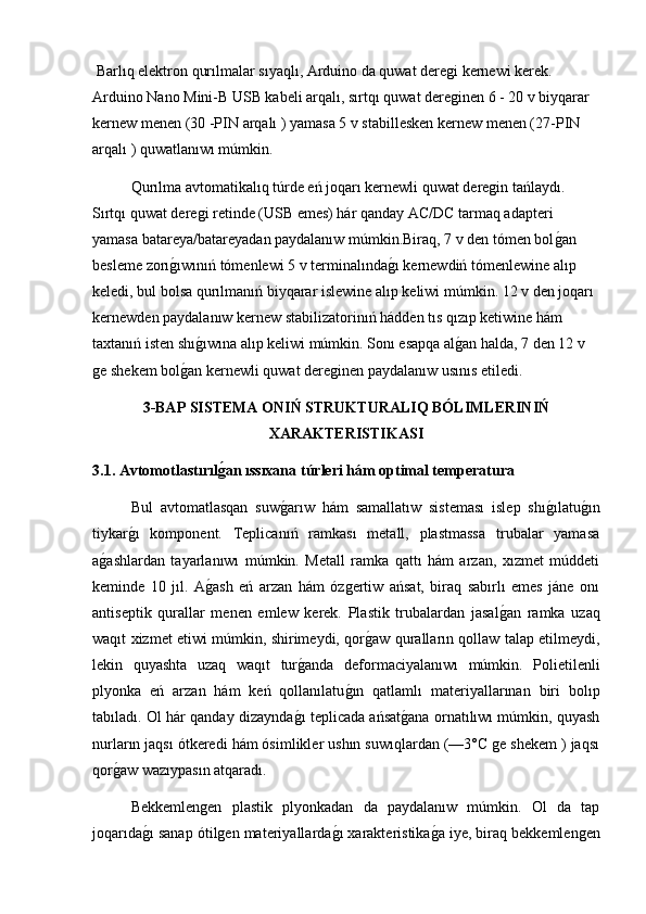 Barlıq elektron qurılmalar sıyaqlı, Arduino da quwat deregi kernewi kerek. 
Arduino Nano Mini-B USB kabeli arqalı, sırtqı quwat dereginen 6 - 20 v biyqarar 
kernew menen (30 -PIN arqalı ) yamasa 5 v stabillesken kernew menen (27-PIN 
arqalı ) quwatlanıwı múmkin.
  Qurılma avtomatikalıq túrde eń joqarı kernewli quwat deregin tańlaydı. 
Sırtqı quwat deregi retinde (USB emes) hár qanday AC/DC tarmaq adapteri 
yamasa batareya/batareyadan paydalanıw múmkin.Biraq, 7 v den tómen bolg2an 
besleme zorı	
g2ıwınıń tómenlewi 5 v terminalında	g2ı kernewdiń tómenlewine alıp 
keledi, bul bolsa qurılmanıń biyqarar islewine alıp keliwi múmkin. 12 v den joqarı 
kernewden paydalanıw kernew stabilizatorinıń hádden tıs qızıp ketiwine hám 
taxtanıń isten shı	
g2ıwına alıp keliwi múmkin. Sonı esapqa al	g2an halda, 7 den 12 v 
ge shekem bol	
g2an kernewli quwat dereginen paydalanıw usınıs etiledi.
3-BAP SISTEMA ONIŃ STRUKTURALIQ BÓLIMLERINIŃ
XARAKTERISTIKASI
3.1. Avtomotlastırıl	
ǵ�an ıssıxana túrleri hám optimal temperatura
  Bul   avtomatlasqan   suw	
g2arıw   hám   samallatıw   sisteması   islep   shı	g2ılatu	g2ın
tiykar	
g2ı   komponent.   Teplicanıń   ramkası   metall,   plastmassa   trubalar   yamasa
a	
g2ashlardan   tayarlanıwı   múmkin.   Metall   ramka   qattı   hám   arzan,   xızmet   múddeti
keminde   10   jıl.   A	
g2ash   eń   arzan   hám   ózgertiw   ańsat,   biraq   sabırlı   emes   jáne   onı
antiseptik   qurallar   menen   emlew   kerek.   Plastik   trubalardan   jasal	
g2an   ramka   uzaq
waqıt xizmet etiwi múmkin, shirimeydi, qor	
g2aw quralların qollaw talap etilmeydi,
lekin   quyashta   uzaq   waqıt   tur	
g2anda   deformaciyalanıwı   múmkin.   Polietilenli
plyonka   eń   arzan   hám   keń   qollanılatu	
g2ın   qatlamlı   materiyallarınan   biri   bolıp
tabıladı. Ol hár qanday dizaynda	
g2ı teplicada ańsat	g2ana ornatılıwı múmkin, quyash
nurların jaqsı ótkeredi hám ósimlikler ushın suwıqlardan (—3°C ge shekem ) jaqsı
qor	
g2aw wazıypasın atqaradı.
  Bekkemlengen   plastik   plyonkadan   da   paydalanıw   múmkin.   Ol   da   tap
joqarıda	
g2ı sanap ótilgen materiyallarda	g2ı xarakteristika	g2a iye, biraq bekkemlengen 