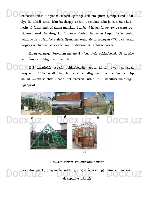 tor   tárizli   plastik   plyonka   sebepli   qattılıg2ı   bekkemliginen   ajralıp   turadı.   Bul
plyonka   kúshli   samal   hám   burshaqqa   shıdam   bere   aladı   hám   jánede,   izbe-iz   bir
neshe jıl dawamında isletiliwi  múmkin. Spanbond haqqında sóylew  de qızıq. Bul
tek	
g2ana   samal,   burshaq,   kúshli   jawın   shıdam   beriwden   tısqarı,   bálki   qustıń
hújimine   de   shıdam   bere   aladı.   Spanbond   ósimliklerdi   suwıqtan   -7°C   qa   shekem
qor
g2ay aladı hám onı izbe-iz 5 máwsim dawamında isletiwge boladı.
Biraq   eń   maqul   túsetu	
g2ın   materiyal   -   bul   uyalı   polikarbonat.   Ol   shıyshe
qattılı	
g2ınan kúshliligi menen tanıqlı.
  Bul   ózgeshelik   sebepli   polikarbonatlı   teplica   kúshli   jawın,   samaldan
qorqpaydı.   Polikarbonattıń   ta	
g2ı   bir   zárúrli   abzallı	g2ı   onıń   uzaq   jas   kóriwi   bolıp
tabıladı   —   waqıt   ótiwi   menen   (bul   materiyal   ushın   15   jıl   kepillik)   móldirligin
jo	
g2altpaydı.
1-súwret Issıxana strukturalarınıń túrleri
а ) tórtmuyushli, b) diywal	
g2a biriktirilgen, v) do	g2a tárizli, g) piramidalı ıssıxana, 
d) kópmúyesh tárizli 