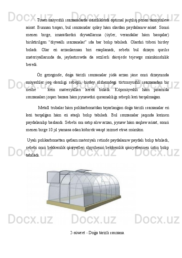 Tuwrı múyeshli ıssıxanalarda ósimliklerdi optimal jaqtılıq penen támiyinlew
ańsat.  Bunnan tısqarı, bul  ıssıxanalar  qolay hám  olardan paydalanıw ańsat.  Sonıń
menen   birge,   imaratlardıń   diywallarına   (úyler,   verandalar   hám   basqalar)
biriktirilgen   “diywallı   ıssıxanalar”   ıda   bar   bolıp   tabıladı.   Olardıń   tóbesi   birdey
boladı.   Olar   eń   arzanlarınan   biri   esaplanadı,   sebebi   bul   dizayn   qurılıs
materiyallarında   da,   jaylastırıwda   da   sezilerli   dárejede   tejewge   múmkinshilik
beredi.
Óz   gezeginde,   dog2a   tárizli   ıssıxanalar   júdá   arzan   jáne   onıń   dizaynında
múyeshler   joq   ekenligi   sebepli,   birdey   ólshemdegi   tórtmuyushli   ıssıxanadan   bir
neshe  kem   materiyalları   kerek   boladı.   Kópmúyeshli   hám   piramida
ıssıxanaları joqarı baxası hám jıynawdıń quramalılı	
g2ı sebepli keń tarqalma	g2an.
  Metall trubalar hám polikarbonatdan tayarlan	
g2an do	g2a tárizli ıssıxanalar eń
keń   tarqal	
g2an   hám   eń   ataqlı   bolıp   tabıladı.   Bul   ıssıxanalar   jaqında   keńnen
paydalanılıp baslandı. Sebebi onı satıp alıw arzan, jıynaw hám saqlaw ańsat, sonıń
menen birge 10 jıl yamasa odan kóbirek waqıt xızmet etiwi múmkin.
 Uyalı polikarbonattan qatlam materiyalı retinde paydalanıw paydalı bolıp tabıladı,
sebebi onıń bekkemlik qásiyetleri shıysheniń bekkemlik qásiyetlerinen ústin bolıp
tabıladı.
2-súwret - Do	
g2a tárizli ıssıxana. 