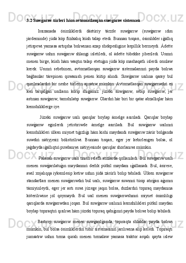 3.2 Suwǵ�arıw túrleri hám avtomatlasqan suw	ǵ�arıw sisteması
Issıxanada   ósimliklerdi   dástúriy   tárzde   suw	
g2arıw   (suw	g2arıw   ıdısı
járdeminde)  júdá kóp fizikalıq kúsh talap  etedi. Bunnan tısqarı, ósimlikler  ı	
g2allıq
jetispewi yamasa artıqsha bolıwınan azap shekpesligine kepillik bermeydi. Ádette
suw	
g2arıw   ushın   suw	g2arıw   shlangi   isletiledi,   ol   ádette   túbekke   jiberiledi.   Usınıń
menen birge, kúsh hám waqtın talap etetu	
g2ın júdá kóp mashaqatlı  islerdi  orınlaw
kerek.   Usınıń   sebebinen,   avtomatlasqan   suw	
g2arıw   sistemalarınıń   payda   bolıwı
ba	
g2banlar   tárepinen   quwanısh   penen   kútip   alındı.   Suw	g2arıw   usılına   qaray   bul
qurılmalardıń bir  neshe   túrlerin ajıratıw múmkin.  Avtomatlasqan  suw	
g2arıwdıń  eń
keń   tarqal	
g2an   usılların   kórip   shı	g2amız:   júzeki   suw	g2arıw,   sebip   suw	g2arıw,   jer
astınan suw	
g2arıw, tamshılatıp suw	g2arıw. Olardıń hár biri bir qatar abzallıqlar hám
kemshiliklerge iye.
  Júzeki   suw	
g2arıw   usılı   qarıqlar   boylap   ámelge   asırıladı.   Qarıqlar   boylap
suw	
g2arıw   eginlerdi   jetistiriwde   ámelge   asıriladı.   Bul   suw	g2arıw   usılınıń
kemshilikleri úlken miynet tı	
g2ızlı	g2ı hám kishi maydandı suw	g2arıw zárúr bol	g2anda
suwdiń   nátiyjesiz   bólistiriliwi.   Bunnan   tısqarı,   eger   jer   kebirlengen   bolsa,   ol
ja	
g2dayda ı	g2allıqtıń puwlanıwı nátiyjesinde qarıqlar shorlanıwı múmkin.
 Palasalı suw	
g2arıw usılı tınısh relefli atızlarda qollanıladı. Bul suw	g2arıw usılı
menen   suw	
g2arılatu	g2ın   maydannıń   derlik   pútkil   maydanı   ı	g2allanadı.   Bul,   ásirese,
awıl xojalıqqa iykemlesip ketiw ushın júdá zárúrli bolıp tabıladı. Úlken suw	
g2arıw
standartları   menen   suw	
g2arıwdıń   bul   usılı,   suw	g2arıw   suwınıń   túsip   atır	g2an   a	g2ımın
támiyinleydi,   eger   jer   astı   suwı   júzege   jaqın   bolsa,   duzlardıń   topıraq   maydanına
kóteriliwine   jol   qoymaydı.   Bul   usıl   menen   suw	
g2arıwshınıń   miynet   ónimliligi
qarıqlarda suw	
g2arıwdan joqarı. Bul suw	g2arıw usılınıń kemshilikleri pútkil maydan
boylap topıraqtıń qısılıwı hám júzeki topıraq qabı	
g2ınıń payda bolıwı bolıp tabıladı.
Bastırıp   suw	
g2arıw   menen   suw	g2arıl	g2anda,   topıraqta   shlaklar   payda   bolıwı
múmkin, bul bolsa ósimliklerdiń túbir sistemasınıń jarılıwına alıp keledi. Topıraqtı
jumsatıw   ushın   tırma   quralı   menen   tırmalaw   yamasa   traktor   arqalı   qayta   islew 