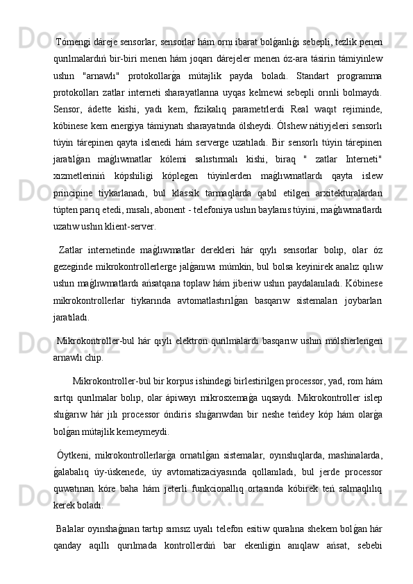  Tómengi dáreje sensorlar, sensorlar hám ornı ibarat bolg2anlı	g2ı sebepli, tezlik penen
qurılmalardıń  bir-biri   menen   hám   joqarı   dárejeler   menen   óz-ara   tásirin  támiyinlew
ushın   "arnawlı"   protokollar	
g2a   mútajlik   payda   boladı.   Standart   programma
protokolları   zatlar   interneti   sharayatlarına   uyqas   kelmewi   sebepli   orınli   bolmaydı.
Sensor,   ádette   kishi,   yadı   kem,   fizikalıq   parametrlerdi   Real   waqıt   rejiminde,
kóbinese kem energiya támiynatı sharayatında ólsheydi. Ólshew nátiyjeleri sensorlı
túyin   tárepinen   qayta   islenedi   hám   serverge   uzatıladı.   Bir   sensorlı   túyin   tárepinen
jaratıl	
g2an   ma	g2lıwmatlar   kólemi   salıstırmalı   kishi,   biraq   "   zatlar   Interneti"
xızmetleriniń   kópshiligi   kóplegen   túyinlerden   ma	
g2lıwmatlardı   qayta   islew
principine   tiykarlanadı,   bul   klassik   tarmaqlarda   qabıl   etilgen   arxitekturalardan
túpten parıq etedi, mısalı, abonent - telefoniya ushın baylanıs túyini, ma	
g2lıwmatlardı
uzatıw ushın klient-server.
  Zatlar   internetinde   ma	
g2lıwmatlar   derekleri   hár   qıylı   sensorlar   bolıp,   olar   óz
gezeginde mikrokontrollerlerge jal	
g2anıwı múmkin, bul bolsa keyinirek analız qılıw
ushın ma	
g2lıwmatlardı ańsatqana toplaw hám jiberiw ushın paydalanıladı. Kóbinese
mikrokontrollerlar   tiykarında   avtomatlastırıl	
g2an   basqarıw   sistemaları   joybarları
jaratıladı.
  Mikrokontroller-bul  hár  qıylı   elektron  qurılmalardı   basqarıw  ushın   mólsherlengen
arnawlı chip.
Mikrokontroller-bul bir korpus ishindegi birlestirilgen processor, yad, rom hám
sırtqı   qurılmalar   bolıp,   olar   ápiwayı   mikrosxema	
g2a   uqsaydı.   Mikrokontroller   islep
shı	
g2arıw   hár   jılı   processor   óndiris   shı	g2arıwdan   bir   neshe   teńdey   kóp   hám   olar	g2a
bol	
g2an mútajlik kemeymeydi.
  Óytkeni,   mikrokontrollerlar	
g2a   ornatıl	g2an   sistemalar,   oyınshıqlarda,   mashinalarda,
g	
2alabalıq   úy-úskenede,   úy   avtomatizaciyasında   qollanıladı,   bul   jerde   processor
quwatınan   kóre   baha   hám   jeterli   funkcionallıq   ortasında   kóbirek   teń   salmaqlılıq
kerek boladı.
  Balalar oyınsha	
g2ınan tartıp sımsız uyalı telefon esitiw quralına shekem bol	g2an hár
qanday   aqıllı   qurılmada   kontrollerdiń   bar   ekenligin   anıqlaw   ańsat,   sebebi 