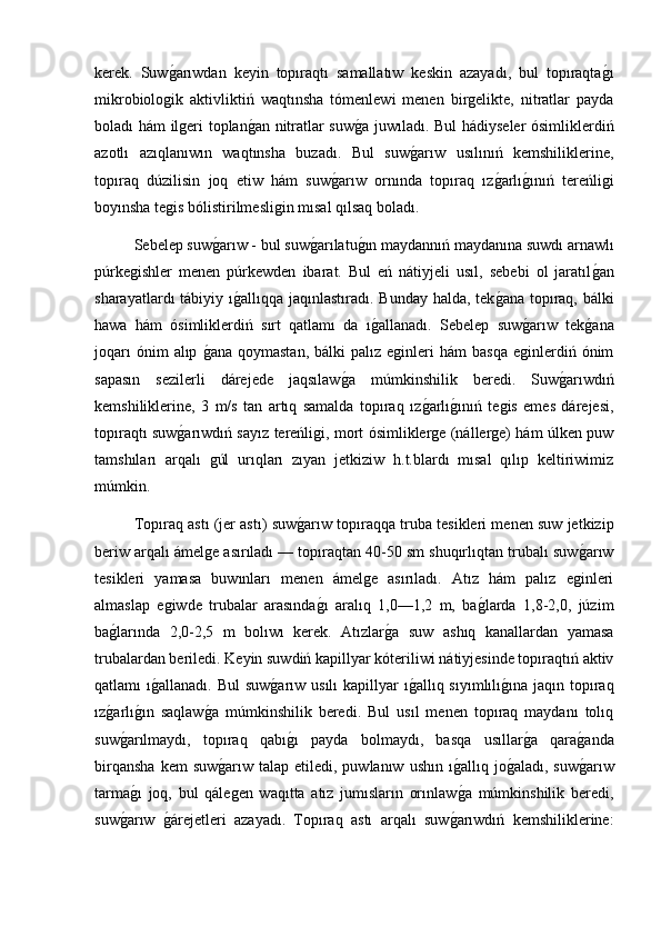 kerek.   Suwg2arıwdan   keyin   topıraqtı   samallatıw   keskin   azayadı,   bul   topıraqta	g2ı
mikrobiologik   aktivliktiń   waqtınsha   tómenlewi   menen   birgelikte,   nitratlar   payda
boladı hám ilgeri toplan	
g2an nitratlar suw	g2a juwıladı. Bul hádiyseler ósimliklerdiń
azotlı   azıqlanıwın   waqtınsha   buzadı.   Bul   suw	
g2arıw   usılınıń   kemshiliklerine,
topıraq   dúzilisin   joq   etiw   hám   suw	
g2arıw   ornında   topıraq   ız	g2arlı	g2ınıń   tereńligi
boyınsha tegis bólistirilmesligin mısal qılsaq boladı.
  Sebelep suw	
g2arıw - bul suw	g2arılatu	g2ın maydannıń maydanına suwdı arnawlı
púrkegishler   menen   púrkewden   ibarat.   Bul   eń   nátiyjeli   usıl,   sebebi   ol   jaratıl	
g2an
sharayatlardı tábiyiy ı	
g2allıqqa jaqınlastıradı. Bunday halda, tek	g2ana topıraq, bálki
hawa   hám   ósimliklerdiń   sırt   qatlamı   da   ı	
g2allanadı.   Sebelep   suw	g2arıw   tek	g2ana
joqarı  ónim  alıp  	
g2ana   qoymastan,  bálki  palız  eginleri  hám  basqa   eginlerdiń  ónim
sapasın   sezilerli   dárejede   jaqsılaw	
g2a   múmkinshilik   beredi.   Suw	g2arıwdıń
kemshiliklerine,   3   m/s   tan   artıq   samalda   topıraq   ız	
g2arlı	g2ınıń   tegis   emes   dárejesi,
topıraqtı suw	
g2arıwdıń sayız tereńligi, mort ósimliklerge (nállerge) hám úlken puw
tamshıları   arqalı   gúl   urıqları   zıyan   jetkiziw   h.t.blardı   mısal   qılıp   keltiriwimiz
múmkin. 
Topıraq astı (jer astı) suw	
g2arıw topıraqqa truba tesikleri menen suw jetkizip
beriw arqalı ámelge asırıladı — topıraqtan 40-50 sm shuqırlıqtan trubalı suw	
g2arıw
tesikleri   yamasa   buwınları   menen   ámelge   asırıladı.   Atız   hám   palız   eginleri
almaslap   egiwde   trubalar   arasında	
g2ı   aralıq   1,0—1,2   m,   ba	g2larda   1,8-2,0,   júzim
ba	
g2larında   2,0-2,5   m   bolıwı   kerek.   Atızlar	g2a   suw   ashıq   kanallardan   yamasa
trubalardan beriledi. Keyin suwdiń kapillyar kóteriliwi nátiyjesinde topıraqtıń aktiv
qatlamı  ı	
g2allanadı. Bul  suw	g2arıw  usılı  kapillyar  ı	g2allıq sıyımlılı	g2ına jaqın topıraq
ız	
g2arlı	g2ın   saqlaw	g2a   múmkinshilik   beredi.   Bul   usıl   menen   topıraq   maydanı   tolıq
suw	
g2arılmaydı,   topıraq   qabı	g2ı   payda   bolmaydı,   basqa   usıllar	g2a   qara	g2anda
birqansha   kem  suw	
g2arıw  talap  etiledi, puwlanıw  ushın  ı	g2allıq jo	g2aladı,  suw	g2arıw
tarma	
g2ı   joq,   bul   qálegen   waqıtta   atız   jumısların   orınlaw	g2a   múmkinshilik   beredi,
suw	
g2arıw  	g2árejetleri   azayadı.   Topıraq   astı   arqalı   suw	g2arıwdıń   kemshiliklerine: 