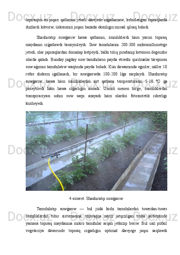 topıraqtıń  eń joqarı  qatlamın  jeterli  dárejede  ızg2arlamaw,  kebirlengen  topraqlarda
duzlardı kóteriw, úskeneniń joqarı baxada ekenligin missal qılsaq boladı.
Shashıratıp   suw	
g2arıw   hawa   qatlamın,   ósimliklerdi   hám   yarım   topıraq
maydanın   ız	
g2arlawdı   támiyinleydi.   Suw   tamshılarını   200-300   mikromillimetrge
jetedi, olar japıraqlardan domalap ketpeydi, bálki tolıq puwlanıp ketemen degenshe
olarda  qaladı. Bunday ja	
g2day  suw tamshıların payda  etiwshi  qurılmalar  tárepinen
suw a	
g2ımın tamshılatıw waqtında payda boladı. Kún dawamında eginler, náller 10
retke   shekem   ı	
g2allanadı,   bir   suw	g2arıwda   100-200   l/ga   sarplaydı.   Shashıratıp
suw	
g2arıw,   hawa   hám   ósimliklerdiń   sirt   qatlamı   temperaturasın   5-10   °C  	g2a
páseytiredi   hám   hawa   ız	
g2arlı	g2ın   asıradı.   Usınıń   menen   birge,   ósimliklerdiń
transpiraciyası   ushın   suw   sarpı   azayadı   hám   olardıń   fotosintetik   iskerligi
kúsheyedi.
4-súwret. Shashıratıp suw	
g2arıw.
  Tamshılatıp   suw	
g2arıw   —   bul   júdá   kishi   tamshılardıń   tuwrıdan-tuwrı
ósimliklerdiń   túbir   sistemasına,   topıraqqa   sayız   jatqızıl	
g2an   truba   járdeminde
yamasa   topıraq   maydanına   mikro   tamshılar   arqalı   jetkizip   beriw.   Bul   usıl   pútkil
vegetaciya   dáwırınde   topıraq   ız	
g2arlı	g2ın   optimal   dárejege   jaqın   saqlawdı 