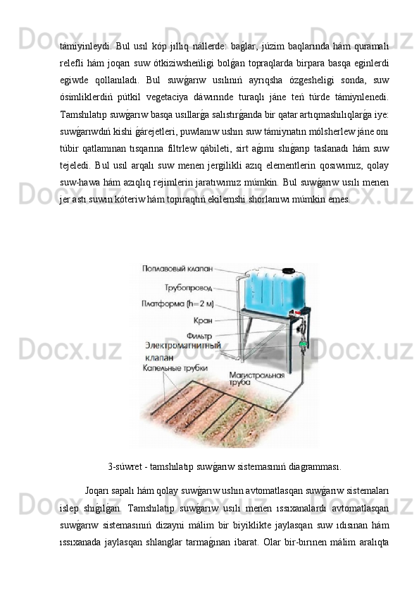 támiyinleydi.   Bul   usıl   kóp   jıllıq   nállerde:   bag2lar,   júzim   baqlarında   hám   quramalı
relefli   hám   joqarı   suw   ótkiziwsheńligi   bol	
g2an   topraqlarda   birpara   basqa   eginlerdi
egiwde   qollanıladı.   Bul   suw	
g2arıw   usılınıń   ayrıqsha   ózgesheligi   sonda,   suw
ósimliklerdiń   pútkil   vegetaciya   dáwırınde   turaqlı   jáne   teń   túrde   támiynlenedi.
Tamshılatıp suw	
g2arıw basqa usıllar	g2a salıstır	g2anda bir qatar artıqmashılıqlar	g2a iye:
suw	
g2arıwdıń kishi 	g2árejetleri, puwlanıw ushın suw támiynatın mólsherlew jáne onı
túbir   qatlamınan   tısqarına   filtrlew   qábileti,   sirt   a	
g2ımı   shı	g2arıp   taslanadı   hám   suw
tejeledi.   Bul   usıl   arqalı   suw   menen   jergilikli   azıq   elementlerin   qosıwımız,   qolay
suw-hawa hám  azıqlıq rejimlerin jaratıwımız múmkin. Bul  suw	
g2arıw usılı menen
jer astı suwın kóteriw hám topıraqtıń ekilemshi shorlanıwı múmkin emes.
 
3-súwret - tamshılatıp suw	
g2arıw sistemasınıń diagramması.
Joqarı sapalı hám qolay suw	
g2arıw ushın avtomatlasqan suw	g2arıw sistemaları
islep   shı	
g2ılg2an.   Tamshılatıp   suw	g2arıw   usılı   menen   ıssıxanalardı   avtomatlasqan
suw	
g2arıw   sistemasınıń   dizayni   málim   bir   biyiklikte   jaylasqan   suw   ıdısınan   hám
ıssıxanada   jaylasqan   shlanglar   tarma	
g2ınan   ibarat.   Olar   bir-bırınen   málim   aralıqta 