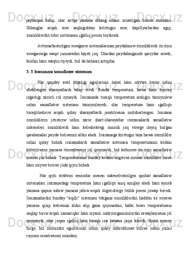 jaylasqan   bolıp,   olar   sırtqa   yamasa   shlang   ishine   ornatılg2an   bolıwı   múmkin.
Shlanglar   arqalı   suw   saqla	
g2ıshtan   keletu	g2ın   suw,   kapillyarlardan   a	g2ıp,
ósimliklerdiń túbir sistemasın ı	
g2allıq penen toydıradı. 
  Avtomatlastırıl	
g2an suw	g2arıw sistemalarınan paydalanıw ósimliklerdi óz-ózin
suw	
g2arıw	g2a   waqıt   jumsawdıń   hájeti   joq.   Olardan   paydalan	g2ande   qarıydar   suwdı,
kúshin hám waqtın tejeydi, bul da bahasız artıqsha.
3. 3 Issıxananı samallatıw sisteması
  Hár   qanday   awıl   xojalı	
g2ı   eginleriniń   ósiwi   hám   mıywe   beriw   ushın
sheklengen   sharayatlardı   talap   etedi.   Bunda   temperatura,   hawa   hám   topıraq
ız	
g2arlı	g2ı   zárúrli   rol   oynaydı.   Íssıxanada   turaqlı   temperatura   aralı	g2ın   támiyinlew
ushın   samallatıw   sisteması   támiyinlenedi,   olar   temperatura   hám   ı	
g2allıqtı
turaqlılastırıw   arqalı   qolay   sharayatlardı   jaratılıwına   mólsherlengen.   Íssıxana
ósimliklerin   jetistırıw   ushın   zárúr   shárt-shárayatlar   ıssıxanalardı   samallatıw
úskeneleri   ósimliklerdi   hám   keleshektegi   ónimdi   joq   etiwge   ılayıq   bol	
g2an
qaralamalar payda bolıwınıń aldın aladı. Íssıxana	
g2a kiretu	g2ın taza hawa ósimlikler
ushın   qolay   boladı   ıssıxanalardı   samallatıw   sisteması   temperaturanıń   keskin
kóteriliwine   yamasa   tómenlewine   jol   qoymaydı,   bul   kóbinese   óz-ózin   samallatıw
menen júz boladı. Temperaturanıń bunday keskin ózgeriwi menen ósimlikler ósiwi
hám miywe beriwi júdá qıyın boladı.
  Hár   qıylı   elektron   sensorlar   menen   úskenelestirilgen   qımbat   samallatıw
sistemaları   ıssıxanada	
g2ı   temperatura   hám   ı	g2allıqtı   anıq   anıqlay   aladı   hám   áynek
yamasa qapını ashıw yamasa jabıw arqalı ózgerislerge tezlik penen juwap beredi.
Íssıxanalardıń   bunday   "aqıllı"   sisteması   tek
g2ana   ósimliklerdiń   hádden   tıs   suwıwı
yamasa   qızıp   ketiwiniń   aldın   alıp  	
g2ana   qoymastan,   bálki   tuwrı   temperaturanı
saqlap turıw arqalı zamarıqlar hám zıyanlı mikroorganizmlerdiń rawajlanıwına jol
qoymaydı,   olar   joqarı   ı	
g2allıq   hám   turaqlı   ıssı   hawanı   jaqsı   kóredi.   Sonıń   menen
birge,   biz   ózimizdiń   eginlerimiz   ushın   qolay   mikroklimat   bolıwı   ushın   jumıs
rejimin ornatıwımız múmkin. 