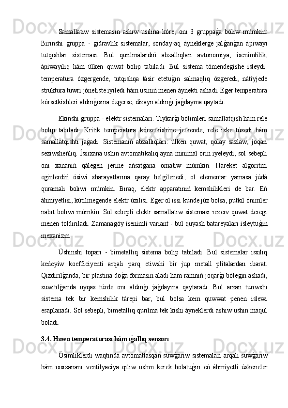   Samallatıw   sistemasın   ashıw   usılına   kóre,   onı   3   gruppag2a   bóliw   múmkin:
Bırınshi   gruppa   -   gidravlik   sistemalar,   sonday-aq   áyneklerge   jal
g2an	g2an   ápiwayı
tutqıshlar   sisteması.   Bul   qurılmalardıń   abzallıqları   avtonomiya,   isenimlilik,
ápiwayılıq   hám   úlken   quwat   bolıp   tabıladı.   Bul   sistema   tómendegishe   isleydi:
temperatura   ózgergende,   tutqıshqa   tásir   etetu	
g2ın   salmaqlıq   ózgeredi,   nátiyjede
struktura tuwrı jóneliste iyiledi hám usınıń menen áynekti ashadı. Eger temperatura
kórsetkishleri aldın	
g2ısına ózgerse, dizayn aldın	g2ı ja	g2dayına qaytadı.
Ekinshi gruppa - elektr sistemaları. Tiykar	
g2ı bólimleri samallatqısh hám rele
bolıp   tabıladı.   Kritik   temperatura   kórsetkishine   jetkende,   rele   iske   túsedi   hám
samallatqıshtı   ja	
g2adı.   Sistemanıń   abzallıqları:   úlken   quwat,   qolay   sazlaw,   joqarı
seziwsheńlıq. Íssıxana ushın avtomatikalıq ayna minimal orın iyeleydi, sol sebepli
onı   xananıń   qálegen   jerine   ańsat	
g2ana   ornatıw   múmkin.   Háreket   algoritmi
eginlerdiń   ósiwi   sharayatlarına   qaray   belgilenedi,   ol   elementar   yamasa   júdá
quramalı   bolıwı   múmkin.   Bıraq,   elektr   apparatınıń   kemshilikleri   de   bar.   Eń
áhmiyetlisi, kútilmegende elektr úzilisi. Eger ol ıssı kúnde júz bolsa, pútkil ónimler
nabıt bolıwı múmkin. Sol sebepli  elektr samallatıw sisteması  rezerv quwat  deregi
menen toldırıladı. Zamanagóy isenimli varıant - bul quyash batareyaları isleytu	
g2ın
mexanizm. 
Úshinshi   toparı   -   bimetallıq   sistema   bolıp   tabıladı.   Bul   sistemalar   ıssılıq
keńeyiw   koefficiyenti   arqalı   parq   etiwshi   bir   jup   metall   plitalardan   ibarat.
Qızdırıl	
g2anda, bir plastina do	g2a formasın aladı hám ramnıń joqar	g2ı bólegin ashadı,
suwıtıl	
g2anda   uyqas   túrde   onı   aldın	g2ı   ja	g2dayına   qaytaradı.   Bul   arzan   turıwshı
sistema   tek   bir   kemshilik   tárepi   bar,   bul   bolsa   kem   quwwat   penen   islewi
esaplanadı. Sol sebepli, bimetallıq qurılma tek kishi áyneklerdi ashıw ushın maqul
boladı.
3.4. Hawa temperaturası hám ı	
ǵ�allıq sensorı
  Ósimliklerdi waqtında avtomatlasqan suw	
g2arıw sistemaları arqalı suw	g2arıw
hám   ıssıxananı   ventilyaciya   qılıw   ushın   kerek   bolatu	
g2ın   eń   áhmiyetli   úskeneler 