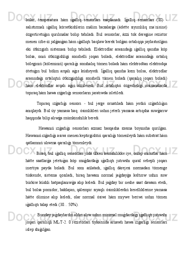 bular,   temperatura   hám   ıg2allıq   sensorları   esaplanadı.   Í	g2allıq   sensorları   (ÍS)   -
salıstırmalı   ı	
g2allıq   kórsetkishlerin   málim   baxalar	g2a   (ádette   sıyımlılıq   ma`nisine)
ózgertiretu	
g2ın   qurılmalar   bolıp   tabıladı.   Bul   sensorlar,   ázzi   tok   deregine   rezistor
menen izbe-iz jal	
g2an	g2an hám ı	g2allıqtı baqlaw kerek bol	g2an ortalıqqa jaylastırıl	g2an
eki   ótkizgish   sisteması   bolıp   tabıladı.   Elektrodlar   arasında	
g2ı   ı	g2allıq   qansha   kóp
bolsa,   onıń   ótkizgishligi   sonshelli   joqarı   boladı,   elektrodlar   arasında	
g2ı   ortalıq
bóleginiń (kóleminiń) qarsılı	
g2ı sonshalıq tómen boladı hám elektrodtan elektrodqa
ótetu	
g2ın   bul   bólim   arqalı   a	g2ıs   kúsheyedi.   Í	g2allıq   qansha   kem   bolsa,   elektrodlar
arasında	
g2ı   ortalıqtıń   ótkizgishligi   sonshelli   tómen   boladı   (qarsılıq   joqarı   boladı)
hám   elektrodlar   arqalı   a	
g2ıs   ázzilesedi.   Bul   ortalıqtıń   ózgesheligi   ıssıxanalarda
topıraq hám hawa ız	
g2arlı	g2ı sensorların jaratıwda isletiledi.
Topıraq   ız	
g2arlı	g2ı   sensorı   -   bul   jerge   ornatıladı   hám   jerdıń   ız	g2arlılı	g2ın
anıqlaydı. Bul úy yamasa baq   ósimlikleri ushın jeterli yamasa artıqsha suw	
g2arıw
haqqında bilip alıw	
g2a múmkinshilik beredi.
  Hawanıń   ız
g2arlı	g2ı   sensorları   azmaz   basqasha   sxema   boyınsha   qurıl	g2an.
Hawanıń ız	
g2arlı	g2ı asıwı menen keptirgishtiń qarsılı	g2ı tómenleydi hám substrat hám
qatlamnıń ulıwma qarsılı	
g2ı tómenleydi.
Biraq, bul ı	
g2allıq sensorları júdá úlken kemshilikke iye, onlap minutlar hám
hátte   saatlar	
g2a   jetetu	g2ın   kóp   mu	g2darda	g2ı   ı	g2allıqtı   jutıwshı   qural   sebepli   joqarı
inertiya   payda   boladı.   Bul   sonı   ańlatadı,   ı
g2allıq   dárejesi   normadan   tómenge
túskende,   sistema   qosıladı,   biraq   hawanı   normal   ja	
g2day	g2a   keltırıw   ushın   suw
búrkiw   kúshli   batpaqlanıw	
g2a   alıp  keledi.   Bul   ja	g2day  bir   neshe   saat   dawam   etedi,
bul  bolsa pomidor, baklajan, qálempir  sıyaqlı  ósimliklerdiń keselliklerine yamasa
hátte   ólimine   alıp   keledi,   olar   normal   ósiwi   hám   mıywe   beriwi   ushın   tómen
ı	
g2allıqtı talap etedi (30... 50%).
 Bunday ja	
g2daylardıń aldın alıw ushın minimal mu	g2darda	g2ı ı	g2allıqtı jutıwshı
joqarı  qarsılıqlı  MLT-2. 0 rezistorları tiykarında arnawlı  hawa ız	
g2arlı	g2ı  sensorları
islep shı	
g2ılg2an. 
