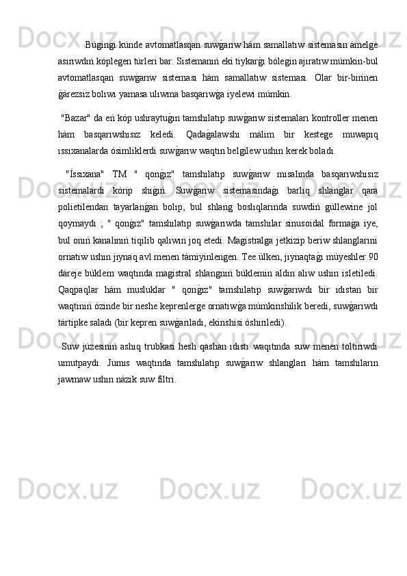    Búgingi kúnde avtomatlasqan suwg2arıw hám samallatıw sistemasın ámelge
asırıwdıń kóplegen túrleri bar. Sistemanıń eki tiykar	
g2ı bólegin ajıratıw múmkin-bul
avtomatlasqan   suw	
g2arıw   sisteması   hám   samallatıw   sisteması.   Olar   bir-birinen
g	
2árezsiz bolıwı yamasa ulıwma basqarıw	g2a iyelewi múmkin.
 "Bazar" da eń kóp ushraytu	
g2ın tamshılatıp suw	g2arıw sistemaları kontroller menen
hám   basqarıwshısız   keledi.   Qada	
g2alawshı   málim   bir   kestege   muwapıq
ıssıxanalarda ósimliklerdi suw	
g2arıw waqtın belgilew ushın kerek boladı.
  "Íssıxana"   TM   "   qon	
g2ız"   tamshılatıp   suw	g2arıw   mısalında   basqarıwshısız
sistemalardı   kórip   shı	
g2ıń.   Suw	g2arıw   sistemasında	g2ı   barlıq   shlanglar   qara
polietilendan   tayarlan	
g2an   bolıp,   bul   shlang   boslıqlarında   suwdiń   gúllewine   jol
qoymaydı   ;   "   qon	
g2ız"   tamshılatıp   suw	g2arıwda   tamshılar   sinusoidal   forma	g2a   iye,
bul onıń kanalınıń tiqilib qalıwın joq etedi. Magistralga jetkizip beriw shlanglarıni
ornatıw ushın jıynaq avl menen támiyinlengen. Tee úlken, jıynaqta	
g2ı múyeshler 90
dáreje   búklem   waqtında   magistral   shlangnıń   búklemin   aldın   alıw   ushın   isletiledi.
Qaqpaqlar   hám   musluklar   "   qon	
g2ız"   tamshılatıp   suw	g2arıwdı   bir   ıdıstan   bir
waqtıniń ózinde bir neshe keprenlerge ornatıw	
g2a múmkinshilik beredi, suw	g2arıwdı
tártipke saladı (bir kepren suw	
g2arıladı, ekinshisi óshırıledi).
  Suw   júzesiniń   ashıq   trubkasi   hesh   qashan   ıdıstı   waqıtında   suw   menen   toltırıwdı
umutpaydı.   Jumıs   waqtında   tamshılatıp   suw	
g2arıw   shlangları   hám   tamshıların
jawmaw ushın názik suw filtri. 