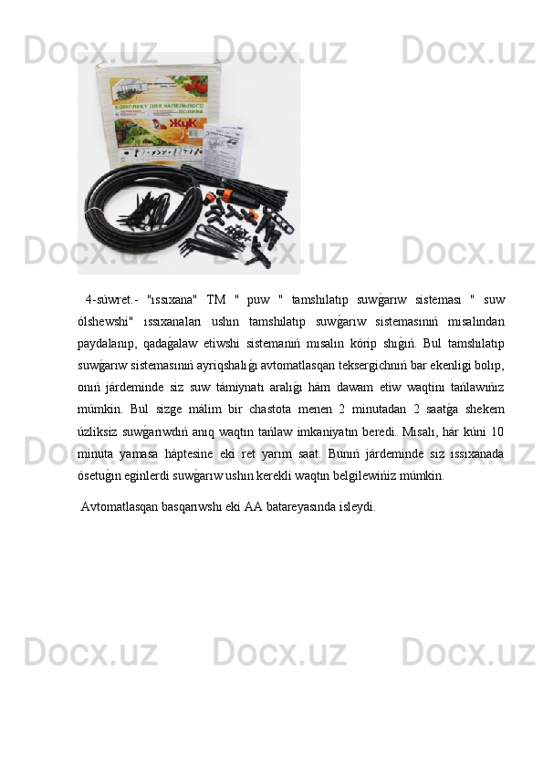   4-súwret.-   "ıssıxana"   TM   "   puw   "   tamshılatıp   suwg2arıw   sisteması   "   suw
ólshewshi"   ıssıxanaları   ushın   tamshılatıp   suw	
g2arıw   sistemasınıń   mısalından
paydalanıp,   qada	
g2alaw   etiwshi   sistemanıń   mısalın   kórip   shı	g2ıń.   Bul   tamshılatıp
suw	
g2arıw sistemasınıń ayriqshalı	g2ı avtomatlasqan teksergichnıń bar ekenligi bolıp,
onıń   járdeminde   siz   suw   támiynatı   aralı	
g2ı   hám   dawam   etiw   waqtinı   tańlawıńız
múmkin.   Bul   sizge   málim   bir   chastota   menen   2   minutadan   2   saat	
g2a   shekem
úzliksiz   suw	
g2arıwdıń   anıq  waqtın   tańlaw   imkaniyatın   beredi.  Mısalı,   hár   kúni   10
minuta   yamasa   háptesine   eki   ret   yarım   saat.   Bunıń   járdeminde   siz   ıssıxanada
ósetu	
g2ın eginlerdi suw	g2arıw ushın kerekli waqtın belgilewińiz múmkin.
 Avtomatlasqan basqarıwshı eki AA batareyasında isleydi. 