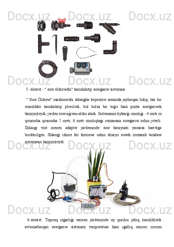  5 -súwret - " suw ólshewshi" tamshılatıp suwg2arıw sisteması 
  " Suw Ólshew" maslasıwshı  shlanglar keprenler arasında jaylasqan bolıp, hár bir
ósimlikke   tamshılatıp   jiberiledi,   bul   bolsa   bir   tegis   hám   puxta   suw	
g2arıwdı
támiyinleydi, jerden suw a	
g2ıwın aldın aladı. Sistemanıń tiykar	g2ı uzınlı	g2ı - 4 metr m
qosımsha   qosımsha   2   metr,   6   metr   uzınlıqta	
g2ı   ıssıxananı   suw	g2arıw   ushın   jeterli.
Shlangi   vint   menen   adapter   járdeminde   suw   támiynatı   yamasa   barrelga
bırıktırılgen.   Shlangi   ishine   kir   kirmewi   ushın   dizayn   suwdı   mexanik   tazalaw
sistemasın támiyinleydi.
  6-súwret.   Topıraq   ız	
g2arlı	g2ı   sensorı   járdeminde   úy   qurılısı   jabıq   ósimliklerdi
avtomatlasqan   suw	
g2arıw   sisteması   temperatura   hám   ı	g2allıq   sensorı   menen 