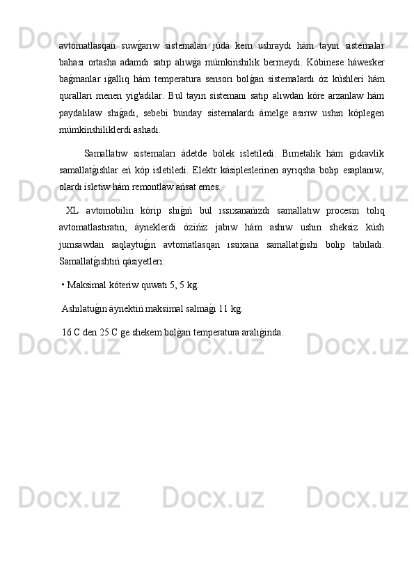 avtomatlasqan   suwg2arıw   sistemaları   júdá   kem   ushraydı   hám   tayın   sistemalar
bahası   ortasha   adamdı   satıp   alıw	
g2a   múmkinshilik   bermeydi.   Kóbinese   háwesker
ba	
g2manlar   ı	g2allıq   hám   temperatura   sensorı   bol	g2an   sistemalardı   óz   kúshleri   hám
quralları   menen   yig'adilar.   Bul   tayın   sistemanı   satıp   alıwdan   kóre   arzanlaw   hám
paydalılaw   shı	
g2adı,   sebebi   bunday   sistemalardı   ámelge   asırıw   ushın   kóplegen
múmkinshiliklerdi ashadı.
  Samallatıw   sistemaları   ádetde   bólek   isletiledi.   Bimetalik   hám   gidravlik
samallat	
g2ıshlar   eń   kóp   isletiledi.   Elektr   kásipleslerinen   ayrıqsha   bolıp   esaplanıw,
olardı isletiw hám remontlaw ańsat emes.
  XL   avtomobilin   kórip   shı	
g2ıń   bul   ıssıxanańızdı   samallatıw   procesin   tolıq
avtomatlastıratın,   áyneklerdi   ózińiz   jabıw   hám   ashıw   ushın   sheksiz   kúsh
jumsawdan   saqlaytu	
g2ın   avtomatlasqan   ıssıxana   samallat	g2ıshı   bolıp   tabıladı.
Samallat	
g2ıshtıń qásiyetleri:
 • Maksimal kóteriw quwatı 5, 5 kg.
 Ashılatu
g2ın áynektiń maksimal salma	g2ı 11 kg.
 16 C den 25 C ge shekem bol	
g2an temperatura aralı	g2inda.
  