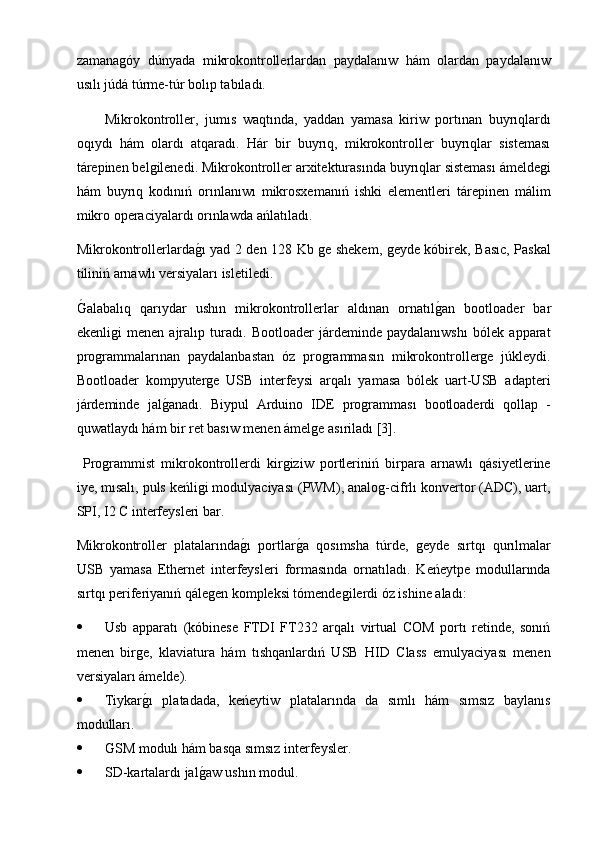 zamanagóy   dúnyada   mikrokontrollerlardan   paydalanıw   hám   olardan   paydalanıw
usılı júdá túrme-túr bolıp tabıladı.
Mikrokontroller,   jumıs   waqtında,   yaddan   yamasa   kiriw   portınan   buyrıqlardı
oqıydı   hám   olardı   atqaradı.   Hár   bir   buyrıq,   mikrokontroller   buyrıqlar   sisteması
tárepinen belgilenedi. Mikrokontroller arxitekturasında buyrıqlar sisteması ámeldegi
hám   buyrıq   kodınıń   orınlanıwı   mikrosxemanıń   ishki   elementleri   tárepinen   málim
mikro operaciyalardı orınlawda ańlatıladı.
Mikrokontrollerlardag2ı yad 2 den 128 Kb ge shekem, geyde kóbirek, Basıc, Paskal
tiliniń arnawlı versiyaları isletiledi. 
Ǵ	
2alabalıq   qarıydar   ushın   mikrokontrollerlar   aldınan   ornatıl	g2an   bootloader   bar
ekenligi   menen   ajralıp   turadı.   Bootloader   járdeminde   paydalanıwshı   bólek   apparat
programmalarınan   paydalanbastan   óz   programmasın   mikrokontrollerge   júkleydi.
Bootloader   kompyuterge   USB   interfeysi   arqalı   yamasa   bólek   uart-USB   adapteri
járdeminde   jal	
g2anadı.   Biypul   Arduino   IDE   programması   bootloaderdi   qollap   -
quwatlaydı hám bir ret basıw menen ámelge asıriladı [3].
  Programmist   mikrokontrollerdi   kirgiziw   portleriniń   birpara   arnawlı   qásiyetlerine
iye, mısalı, puls keńligi modulyaciyası (PWM), analog-cifrlı konvertor (ADC), uart,
SPI, I2 C interfeysleri bar.
Mikrokontroller   platalarında	
g2ı   portlar	g2a   qosımsha   túrde,   geyde   sırtqı   qurılmalar
USB   yamasa   Ethernet   interfeysleri   formasında   ornatıladı.   Keńeytpe   modullarında
sırtqı periferiyanıń qálegen kompleksi tómendegilerdi óz ishine aladı:
 Usb   apparatı   (kóbinese   FTDI   FT232   arqalı   virtual   COM   portı   retinde,   sonıń
menen   birge,   klaviatura   hám   tıshqanlardıń   USB   HID   Class   emulyaciyası   menen
versiyaları ámelde).
 Tiykar	
g2ı   platadada,   keńeytiw   platalarında   da   sımlı   hám   sımsız   baylanıs
modulları.
 Ǵ	
SM modulı hám basqa sımsız interfeysler.
 SD-kartalardı jal	
g2aw ushın modul. 