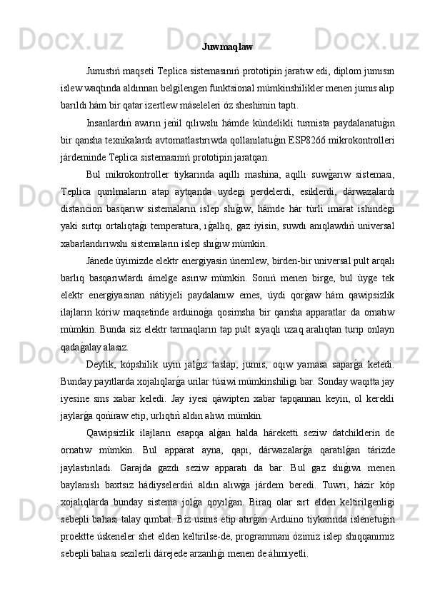 Juwmaqlaw
Jumıstıń maqseti   Teplica  sistemasınıń prototipin jaratıw edi, diplom jumısın
islew waqtında aldınnan belgilengen funktsional múmkinshilikler menen jumıs alıp
barıldı hám bir qatar izertlew máseleleri óz sheshimin taptı.
Insanlardıny  awırın   je	nyil   qılıwshı   hámde   kùndelikli   turmista   paydalanatu	g2ın
bir qansha texnikalardı avtomatlastırıwda qollanılatu	
g2ın ESP8266 mikrokontrolleri
járdeminde  Teplica  sistemasınıń prototipin jaratqan. 
Bul   mikrokontroller   tiykarında   aqıllı   mashina,   aqıllı   suw	
g2arıw   sisteması,
Teplica   qurılmaların   atap   aytqanda   uydegi   perdelerdi,   esiklerdi,   dárwazalardı
distancion   basqarıw   sistemaların   islep   shı	
g2ıw,   hámde   h ár   tùrli   imarat   ishindegi
yaki   sırtqı   ortalıqta	
g2ı   temperatura,   ı	g2allıq,   gaz   iyisin,   suwdı   anıqlawdı	ny  universal
xabarlandırıwshı sistemaların islep shı	
g2ıw mùmkin. 
Jánede ùyimizde elektr energiyasin únemlew, birden-bir universal pult arqalı
barlıq   basqarıwlardı   ámelge   asırıw   mùmkin.   Sonıń   menen   birge,   bul   ùyge   tek
elektr   energiyasınan   nátiyjeli   paydalanıw   emes,   úydi   qor	
g2aw   hám   qawipsizlik
ilajların   kóriw   maqsetinde   arduino	
g2a   qosimsha   bir   qansha   apparatlar   da   ornatıw
mùmkin. Bunda siz elektr  tarmaqların tap pult sıyaqlı  uzaq aralıqtan turıp onlayn
qada	
g2alay alasız. 
Deylik,   kópshilik   uyin   jal	
g2ız   taslap,   jumıs,   oqıw   yamasa   sapar	g2a   ketedi.
Bunday payıtlarda xojalıqlar	
g2a urilar túsiwi múmkinshiligı bar. Sonday waqıtta jay
iyesine   sms   xabar   keledi.   Jay   iyesi   qáwipten   xabar   tapqannan   keyin,   ol   kerekli
jaylar	
g2a qo	nyiraw etip, urlıqtı	ny aldın alıwı múmkin.
Qawipsizlik   ilajların   esapqa   al	
g2an   halda   háreketti   seziw   datchiklerin   de
ornatıw   mùmkin.   Bul   apparat   ayna,   qapı,   dárwazalar	
g2a   qaratıl	g2an   tárizde
jaylastırıladı.  	
Ǵ	arajda   gazdı   seziw   apparatı   da   bar.   Bul   gaz   shı	g2ıwı   menen
baylanıslı   baxtsız   hádiyselerdiń   aldın   alıw	
g2a   járdem   beredi.   Tuwrı,   házir   kóp
xojalıqlarda   bunday   sistema   jol	
g2a   qoyıl	g2an.   Biraq   olar   sırt   elden   keltirilgenligi
sebepli bahası talay qımbat. Biz usınıs etip atır	
g2an Arduino tiykarında islenetu	g2in
proektte úskeneler shet elden keltirilse-de, programmanı ózimiz islep shıqqanımız
sebepli bahası sezilerli dárejede arzanlı	
g2ı menen de áhmiyetli. 