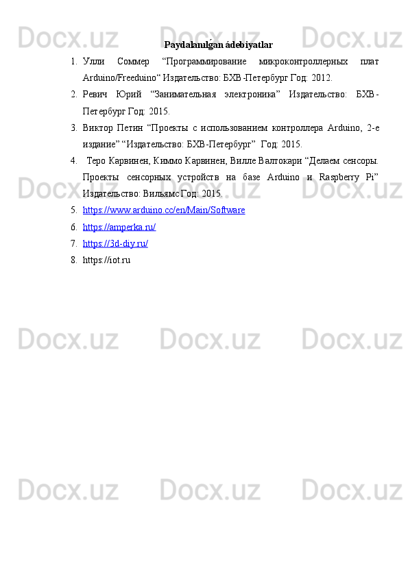 Paydalan ı lǵ�an ádebiyatlar
1. Улли   Соммер   “Программирование   микроконтроллерных   плат
Arduino / Freeduino “ Издательство: БХВ-Петербург Год: 2012.
2. Ревич   Юрий   “Занимательная   электроника”   Издательство:   БХВ-
Петербург  Год:   2015.
3. Виктор   Петин   “Проекты   с   использованием   контроллера   Arduino ,   2-е
издание” “Издательство: БХВ-Петербург”   Год:   2015.
4.   Теро Карвинен, Киммо Карвинен, Вилле Валтокари   “Делаем сенсоры.
Проекты   сенсорных   устройств   на   базе   Arduino   и   Raspberry   Pi”
Издательство: Вильямс  Год:   2015.
5. https://www.arduino.cc/en/Main/Software   
6. https://amperka.ru/   
7. https://3d-diy.ru/   
8. https:// iot .ru 
