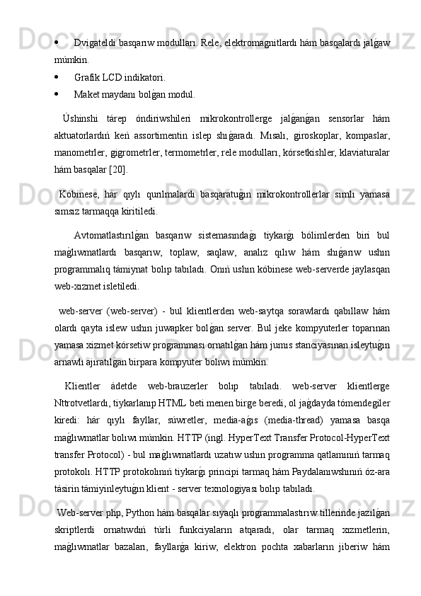  Dvigateldi basqarıw modulları. Rele, elektromagnitlardı hám basqalardı jalg2aw
múmkin.
 Ǵ	
rafik LCD indikatori.
 Maket maydanı bol	
g2an modul.
  Úshinshi   tárep   óndiriwshileri   mikrokontrollerge   jal	
g2an	g2an   sensorlar   hám
aktuatorlardıń   keń   assortimentin   islep   shı	
g2aradı.   Mısalı,   giroskoplar,   kompaslar,
manometrler, gigrometrler, termometrler, rele modulları, kórsetkishler, klaviaturalar
hám basqalar [20].
  Kóbinese,   hár   qıylı   qurılmalardı   basqaratu
g2ın   mikrokontrollerlar   sımlı   yamasa
sımsız tarmaqqa kiritiledi.
Avtomatlastırıl	
g2an   basqarıw   sistemasında	g2ı   tiykar	g2ı   bólimlerden   biri   bul
ma	
g2lıwmatlardı   basqarıw,   toplaw,   saqlaw,   analız   qılıw   hám   shı	g2arıw   ushın
programmalıq támiynat bolıp tabıladı. Onıń ushın kóbinese web-serverde jaylasqan
web-xızmet isletiledi.
  web-server   (web-server)   -   bul   klientlerden   web-saytqa   sorawlardı   qabıllaw   hám
olardı   qayta   islew   ushın   juwapker   bol	
g2an   server.   Bul   jeke   kompyuterler   toparınan
yamasa xizmet kórsetiw programması ornatıl	
g2an hám jumıs stanciyasınan isleytu	g2ın
arnawlı ajıratıl	
g2an birpara kompyuter bolıwı múmkin.
  Klientler   ádetde   web-brauzerler   bolıp   tabıladı.   web-server   klientlerge
Nttrotvetlardı, tiykarlanıp HTML beti menen birge beredi, ol ja	
g2dayda tómendegiler
kiredi:   hár   qıylı   fayllar,   súwretler,   media-a	
g2ıs   (media-thread)   yamasa   basqa
ma	
g2lıwmatlar bolıwı múmkin. HTTP (ingl. HyperText Transfer Protocol-HyperText
transfer Protocol) - bul ma	
g2lıwmatlardı uzatıw ushın programma qatlamınıń tarmaq
protokolı. HTTP protokolınıń tiykar	
g2ı principi tarmaq hám Paydalanıwshınıń óz-ara
tásirin támiyinleytu	
g2ın klient - server texnologiyası bolıp tabıladı.
 Web-server php, Python hám basqalar sıyaqlı programmalastırıw tillerinde jazıl	
g2an
skriptlerdi   ornatıwdıń   túrli   funkciyaların   atqaradı,   olar   tarmaq   xızmetlerin,
ma	
g2lıwmatlar   bazaları,   fayllar	g2a   kiriw,   elektron   pochta   xabarların   jiberiw   hám 