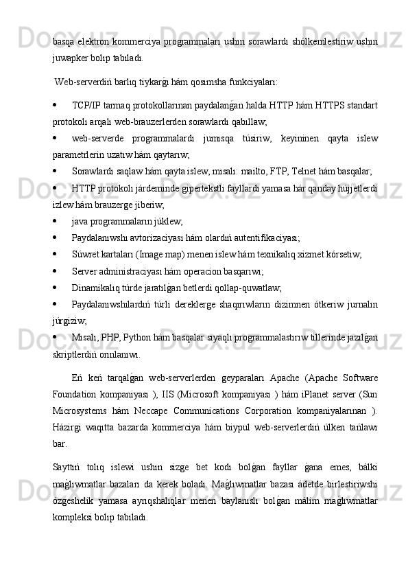 basqa  elektron kommerciya programmaları  ushın  sorawlardı  shólkemlestiriw  ushın
juwapker bolıp tabıladı.
 Web-serverdiń barlıq tiykarg2ı hám qosımsha funkciyaları:
 TCP/IP tarmaq protokollarınan paydalan	
g2an halda HTTP hám HTTPS standart
protokolı arqalı web-brauzerlerden sorawlardı qabıllaw;
 web-serverde   programmalardı   jumısqa   túsiriw,   keyininen   qayta   islew
parametrlerin uzatıw hám qaytarıw;
 Sorawlardı saqlaw hám qayta islew, mısalı: mailto, FTP, Telnet hám basqalar;
 HTTP protokolı járdeminde gipertekstli fayllardı yamasa hár qanday hújjetlerdi
izlew hám brauzerge jiberiw; 
 java programmaların júklew;
 Paydalanıwshı avtorizaciyası hám olardıń autentifikaciyası;
 Súwret kartaları (Image map) menen islew hám texnikalıq xizmet kórsetiw;
 Server administraciyası hám operacion basqarıwı;
 Dinamikalıq túrde jaratıl	
g2an betlerdi qollap-quwatlaw;
 Paydalanıwshılardıń   túrli   dereklerge   shaqırıwların   dizimnen   ótkeriw   jurnalın
júrgiziw;
 Mısalı, PHP, Python hám basqalar sıyaqlı programmalastırıw tillerinde jazıl	
g2an
skriptlerdiń orınlanıwı.
Eń   keń   tarqal	
g2an   web-serverlerden   geyparaları   Apache   (Apache   Software
Foundation   kompaniyası   ),   IIS   (Microsoft   kompaniyası   )   hám   iPlanet   server   (Sun
Microsystems   hám   Neccape   Communications   Corporation   kompaniyalarınan   ).
Házirgi   waqıtta   bazarda   kommerciya   hám   biypul   web-serverlerdiń   úlken   tańlawı
bar.
Sayttıń   tolıq   islewi   ushın   sizge   bet   kodı   bol	
g2an   fayllar  	g2ana   emes,   bálki
ma	
g2lıwmatlar   bazaları   da   kerek   boladı.   Ma	g2lıwmatlar   bazası   ádetde   birlestiriwshi
ózgeshelik   yamasa   ayrıqshalıqlar   menen   baylanıslı   bol	
g2an   málim   ma	g2lıwmatlar
kompleksi bolıp tabıladı. 