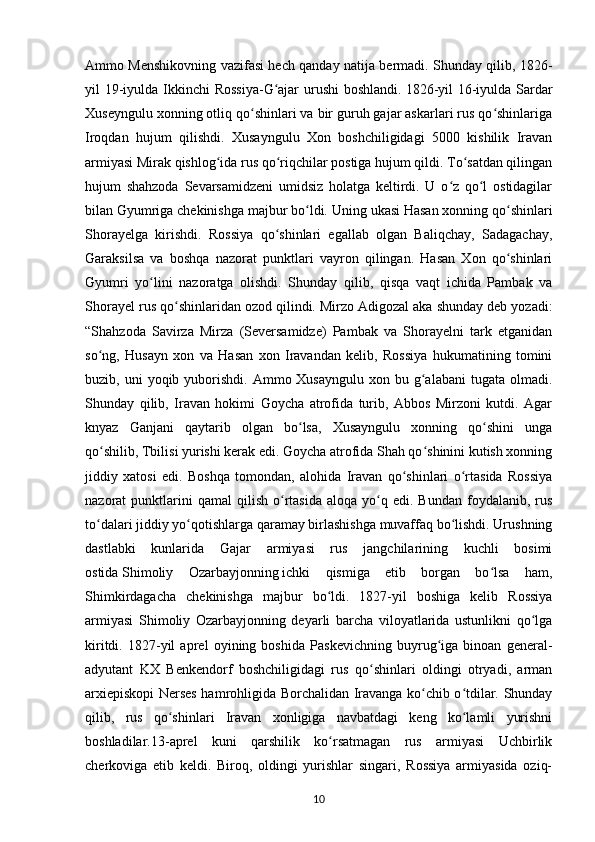 Ammo Menshikovning vazifasi hech qanday natija bermadi. Shunday qilib, 1826-
yil 19-iyulda Ikkinchi Rossiya-G ajar  urushi  boshlandi.ʻ   1826-yil  16-iyulda Sardar
Xuseyngulu xonning otliq qo shinlari va bir guruh gajar askarlari rus qo shinlariga	
ʻ ʻ
Iroqdan   hujum   qilishdi.   Xusayngulu   Xon   boshchiligidagi   5000   kishilik   Iravan
armiyasi Mirak qishlog ida rus qo riqchilar postiga hujum qildi. To satdan qilingan	
ʻ ʻ ʻ
hujum   shahzoda   Sevarsamidzeni   umidsiz   holatga   keltirdi.   U   o z   qo l   ostidagilar	
ʻ ʻ
bilan Gyumriga chekinishga majbur bo ldi.	
ʻ   Uning ukasi Hasan xonning qo shinlari	ʻ
Shorayelga   kirishdi.   Rossiya   qo shinlari   egallab   olgan   Baliqchay,   Sadagachay,	
ʻ
Garaksilsa   va   boshqa   nazorat   punktlari   vayron   qilingan.   Hasan   Xon   qo shinlari	
ʻ
Gyumri   yo lini   nazoratga   olishdi.   Shunday   qilib,   qisqa   vaqt   ichida   Pambak   va	
ʻ
Shorayel rus qo shinlaridan ozod qilindi.	
ʻ   Mirzo Adigozal aka shunday deb yozadi:
“Shahzoda   Savirza   Mirza   (Seversamidze)   Pambak   va   Shorayelni   tark   etganidan
so ng,   Husayn   xon   va   Hasan   xon   Iravandan   kelib,   Rossiya   hukumatining   tomini	
ʻ
buzib, uni   yoqib yuborishdi.  Ammo Xusayngulu  xon  bu g alabani   tugata olmadi.	
ʻ
Shunday   qilib,   Iravan   hokimi   Goycha   atrofida   turib,   Abbos   Mirzoni   kutdi.   Agar
knyaz   Ganjani   qaytarib   olgan   bo lsa,   Xusayngulu   xonning   qo shini   unga	
ʻ ʻ
qo shilib,	
ʻ   Tbilisi   yurishi kerak edi. Goycha atrofida Shah qo shinini kutish xonning	ʻ
jiddiy   xatosi   edi.   Boshqa   tomondan,   alohida   Iravan   qo shinlari   o rtasida   Rossiya	
ʻ ʻ
nazorat   punktlarini  qamal  qilish   o rtasida  aloqa   yo q  edi.  Bundan   foydalanib,  rus	
ʻ ʻ
to dalari jiddiy yo qotishlarga qaramay birlashishga muvaffaq bo lishdi. Urushning	
ʻ ʻ ʻ
dastlabki   kunlarida   Gajar   armiyasi   rus   jangchilarining   kuchli   bosimi
ostida   Shimoliy   Ozarbayjonning   ichki   qismiga   etib   borgan   bo lsa   ham,	
ʻ
Shimkirdagacha   chekinishga   majbur   bo ldi.   1827-yil   boshiga   kelib   Rossiya	
ʻ
armiyasi   Shimoliy   Ozarbayjonning   deyarli   barcha   viloyatlarida   ustunlikni   qo lga	
ʻ
kiritdi.   1827-yil   aprel   oyining   boshida   Paskevichning   buyrug iga   binoan   general-	
ʻ
adyutant   KX   Benkendorf   boshchiligidagi   rus   qo shinlari   oldingi   otryadi,   arman	
ʻ
arxiepiskopi Nerses hamrohligida Borchalidan Iravanga ko chib o tdilar. Shunday	
ʻ ʻ
qilib,   rus   qo shinlari   Iravan   xonligiga   navbatdagi   keng   ko lamli   yurishni	
ʻ ʻ
boshladilar.13-aprel   kuni   qarshilik   ko rsatmagan   rus   armiyasi   Uchbirlik	
ʻ
cherkoviga   etib   keldi.   Biroq,   oldingi   yurishlar   singari,   Rossiya   armiyasida   oziq-
10 