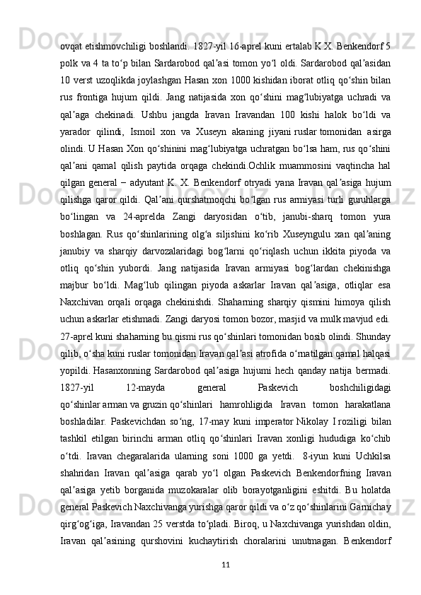 ovqat etishmovchiligi boshlandi. 1827-yil 16-aprel kuni ertalab K.X. Benkendorf 5
polk va 4 ta to p bilan Sardarobod qal asi tomon yo l oldi. Sardarobod qal asidanʻ ʼ ʻ ʼ
10 verst uzoqlikda joylashgan Hasan xon 1000 kishidan iborat otliq qo shin bilan	
ʻ
rus   frontiga   hujum   qildi.   Jang   natijasida   xon   qo shini   mag lubiyatga   uchradi   va	
ʻ ʻ
qal aga   chekinadi.   Ushbu   jangda   Iravan   Iravandan   100   kishi   halok   bo ldi   va	
ʼ ʻ
yarador   qilindi,   Ismoil   xon   va   Xuseyn   akaning   jiyani   ruslar   tomonidan   asirga
olindi.   U Hasan Xon qo shinini mag lubiyatga uchratgan bo lsa ham, rus qo shini	
ʻ ʻ ʻ ʻ
qal ani   qamal   qilish   paytida   orqaga   chekindi.Ochlik   muammosini   vaqtincha   hal	
ʼ
qilgan general  − adyutant  K. X. Benkendorf  otryadi  yana Iravan qal asiga  hujum	
ʼ
qilishga   qaror   qildi.   Qal ani   qurshatmoqchi   bo lgan   rus   armiyasi   turli   guruhlarga	
ʼ ʻ
bo lingan   va   24-aprelda   Zangi   daryosidan   o tib,   janubi-sharq   tomon   yura	
ʻ ʻ
boshlagan.   Rus   qo shinlarining   olg a   siljishini   ko rib   Xuseyngulu   xan   qal aning	
ʻ ʻ ʻ ʼ
janubiy   va   sharqiy   darvozalaridagi   bog larni   qo riqlash   uchun   ikkita   piyoda   va	
ʻ ʻ
otliq   qo shin   yubordi.   Jang   natijasida   Iravan   armiyasi   bog lardan   chekinishga	
ʻ ʻ
majbur   bo ldi.   Mag lub   qilingan   piyoda   askarlar   Iravan   qal asiga,   otliqlar   esa	
ʻ ʻ ʼ
Naxchivan   orqali   orqaga   chekinishdi.   Shaharning   sharqiy   qismini   himoya   qilish
uchun askarlar etishmadi. Zangi daryosi tomon bozor, masjid va mulk mavjud edi.
27-aprel kuni shaharning bu qismi rus qo shinlari tomonidan bosib olindi. Shunday	
ʻ
qilib, o sha kuni ruslar tomonidan Iravan qal asi atrofida o rnatilgan qamal halqasi	
ʻ ʼ ʻ
yopildi.   Hasanxonning   Sardarobod   qal asiga   hujumi   hech   qanday   natija   bermadi.	
ʼ
1827-yil   12-mayda   general   Paskevich   boshchiligidagi
qo shinlar	
ʻ   arman   va   gruzin   qo shinlari   hamrohligida   Iravan   tomon   harakatlana	ʻ
boshladilar.   Paskevichdan   so ng,   17-may   kuni   imperator
ʻ   Nikolay   I   roziligi   bilan
tashkil   etilgan   birinchi   arman   otliq   qo shinlari   Iravan   xonligi   hududiga   ko chib	
ʻ ʻ
o tdi.   Iravan   chegaralarida   ularning   soni   1000   ga   yetdi.  	
ʻ   8-iyun   kuni   Uchkilsa
shahridan   Iravan   qal asiga   qarab   yo l   olgan   Paskevich   Benkendorfning   Iravan	
ʼ ʻ
qal asiga   yetib   borganida   muzokaralar   olib   borayotganligini   eshitdi.   Bu   holatda	
ʼ
general Paskevich Naxchivanga yurishga qaror qildi va o z qo shinlarini Garnichay	
ʻ ʻ
qirg og iga, Iravandan 25 verstda to pladi. Biroq, u Naxchivanga yurishdan oldin,	
ʻ ʻ ʻ
Iravan   qal asining   qurshovini   kuchaytirish   choralarini   unutmagan.   Benkendorf	
ʼ
11