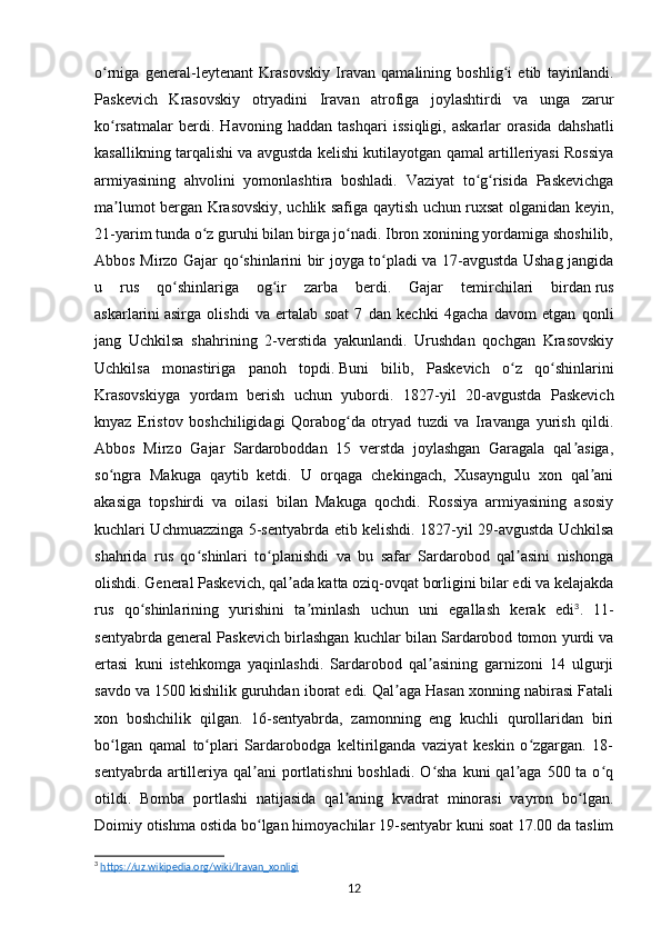 o rniga   general-leytenant   Krasovskiy   Iravan   qamalining   boshlig i   etib   tayinlandi.ʻ ʻ
Paskevich   Krasovskiy   otryadini   Iravan   atrofiga   joylashtirdi   va   unga   zarur
ko rsatmalar   berdi.   Havoning   haddan   tashqari   issiqligi,   askarlar   orasida   dahshatli
ʻ
kasallikning tarqalishi va avgustda kelishi kutilayotgan qamal artilleriyasi Rossiya
armiyasining   ahvolini   yomonlashtira   boshladi.   Vaziyat   to g risida   Paskevichga	
ʻ ʻ
ma lumot bergan Krasovskiy, uchlik safiga qaytish uchun ruxsat olganidan keyin,	
ʼ
21-yarim tunda o z guruhi bilan birga jo nadi. Ibron xonining yordamiga shoshilib,	
ʻ ʻ
Abbos Mirzo Gajar qo shinlarini bir joyga to pladi va 17-avgustda Ushag jangida	
ʻ ʻ
u   rus   qo shinlariga   og ir   zarba   berdi.   Gajar   temirchilari   birdan	
ʻ ʻ   rus
askarlarini   asirga   olishdi   va   ertalab   soat   7   dan   kechki   4gacha   davom   etgan   qonli
jang   Uchkilsa   shahrining   2-verstida   yakunlandi.   Urushdan   qochgan   Krasovskiy
Uchkilsa   monastiriga   panoh   topdi.   Buni   bilib,   Paskevich   o z   qo shinlarini	
ʻ ʻ
Krasovskiyga   yordam   berish   uchun   yubordi.   1827-yil   20-avgustda   Paskevich
knyaz   Eristov   boshchiligidagi   Qorabog da   otryad   tuzdi   va   Iravanga   yurish   qildi.	
ʻ
Abbos   Mirzo   Gajar   Sardaroboddan   15   verstda   joylashgan   Garagala   qal asiga,	
ʼ
so ngra   Makuga   qaytib   ketdi.   U   orqaga   chekingach,   Xusayngulu   xon   qal ani	
ʻ ʼ
akasiga   topshirdi   va   oilasi   bilan   Makuga   qochdi.   Rossiya   armiyasining   asosiy
kuchlari Uchmuazzinga 5-sentyabrda etib kelishdi. 1827-yil 29-avgustda Uchkilsa
shahrida   rus   qo shinlari   to planishdi   va   bu   safar   Sardarobod   qal asini   nishonga	
ʻ ʻ ʼ
olishdi. General Paskevich, qal ada katta oziq-ovqat borligini bilar edi va kelajakda	
ʼ
rus   qo shinlarining   yurishini   ta minlash   uchun   uni   egallash   kerak   edi	
ʻ ʼ 3
.   11-
sentyabrda general Paskevich birlashgan kuchlar bilan Sardarobod tomon yurdi va
ertasi   kuni   istehkomga   yaqinlashdi.   Sardarobod   qal asining   garnizoni   14   ulgurji	
ʼ
savdo va 1500 kishilik guruhdan iborat edi. Qal aga Hasan xonning nabirasi Fatali	
ʼ
xon   boshchilik   qilgan.   16-sentyabrda,   zamonning   eng   kuchli   qurollaridan   biri
bo lgan   qamal   to plari   Sardarobodga   keltirilganda   vaziyat   keskin   o zgargan.   18-	
ʻ ʻ ʻ
sentyabrda  artilleriya  qal ani   portlatishni  boshladi.  O sha  kuni  qal aga  500 ta  o q	
ʼ ʻ ʼ ʻ
otildi.   Bomba   portlashi   natijasida   qal aning   kvadrat   minorasi   vayron   bo lgan.	
ʼ ʻ
Doimiy otishma ostida bo lgan himoyachilar 19-sentyabr kuni soat 17.00 da taslim	
ʻ
3
  https://uz.wikipedia.org/wiki/Iravan_xonligi  
12 